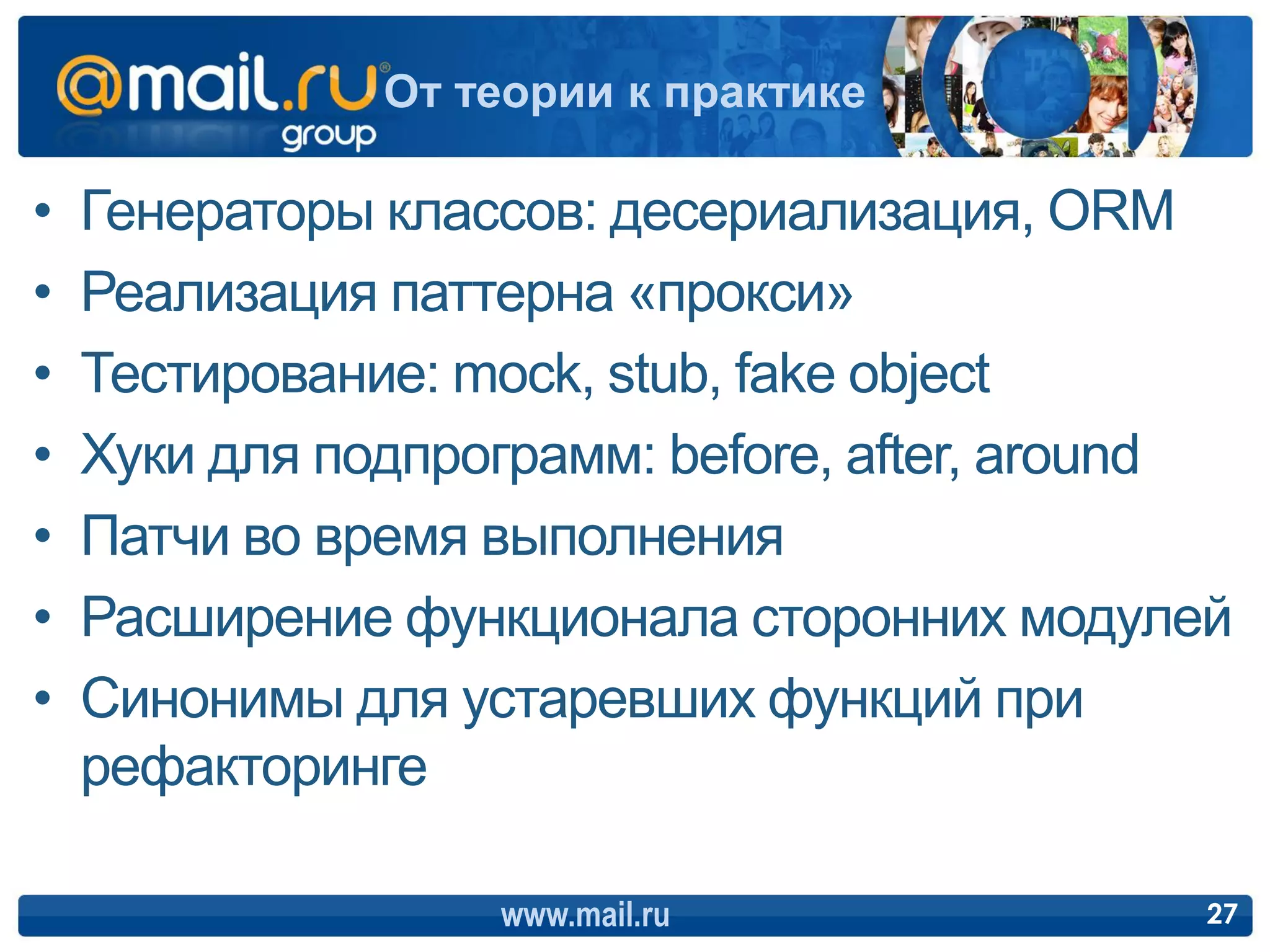 От теории к практике

•   Генераторы классов: десериализация, ORM
•   Реализация паттерна «прокси»
•   Тестирование: mock, stub, fake object
•   Хуки для подпрограмм: before, after, around
•   Патчи во время выполнения
•   Расширение функционала сторонних модулей
•   Синонимы для устаревших функций при
    рефакторинге

                   www.mail.ru                27
 