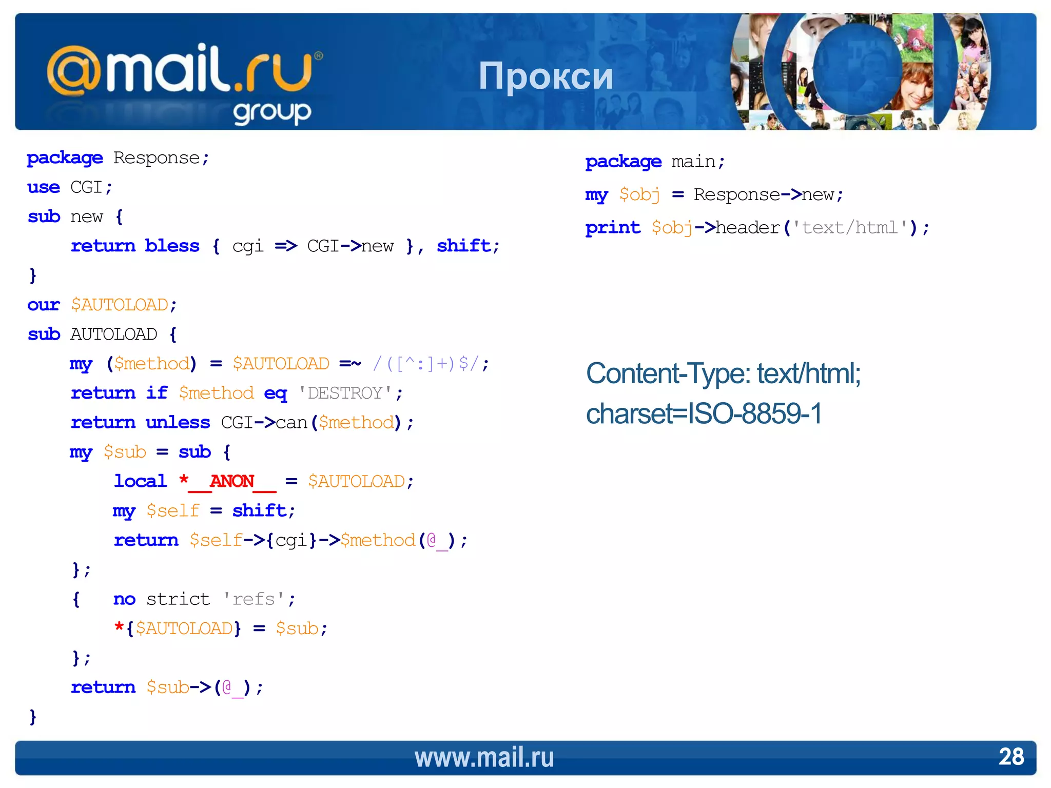 Прокси
package Response;                                package main;
use CGI;                                         my $obj = Response->new;
sub new {
                                                 print $obj->header('text/html');
    return bless { cgi => CGI->new }, shift;
}
our $AUTOLOAD;
sub AUTOLOAD {
    my ($method) = $AUTOLOAD =~ /([^:]+)$/;
                                                 Content-Type: text/html;
    return if $method eq 'DESTROY';
    return unless CGI->can($method);             charset=ISO-8859-1
    my $sub = sub {
        local *__ANON__ = $AUTOLOAD;
        my $self = shift;
        return $self->{cgi}->$method(@_);
    };
    { no strict 'refs';
        *{$AUTOLOAD} = $sub;
    };
    return $sub->(@_);
}

                                   www.mail.ru                                      28
 