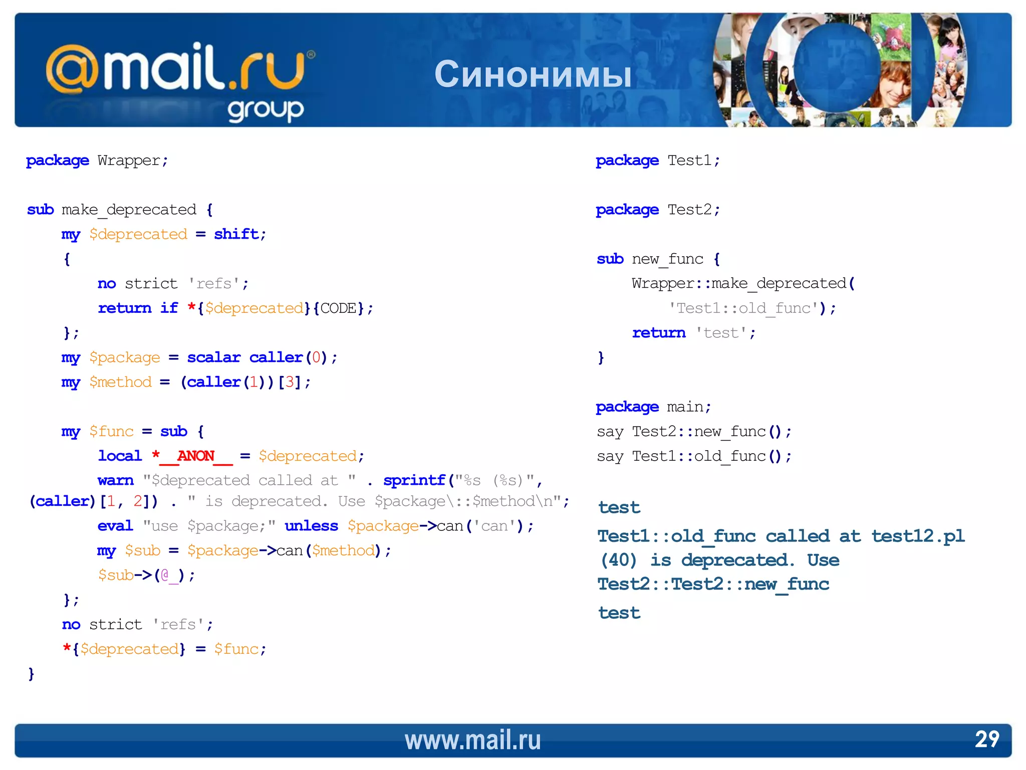 Синонимы

package Wrapper;                                                package Test1;

sub make_deprecated {                                           package Test2;
    my $deprecated = shift;
    {                                                           sub new_func {
        no strict 'refs';                                           Wrapper::make_deprecated(
        return if *{$deprecated}{CODE};                                 'Test1::old_func');
    };                                                              return 'test';
    my $package = scalar caller(0);                             }
    my $method = (caller(1))[3];
                                                                package main;
    my $func = sub {                                            say Test2::new_func();
        local *__ANON__ = $deprecated;                          say Test1::old_func();
        warn "$deprecated called at " . sprintf("%s (%s)",
(caller)[1, 2]) . " is deprecated. Use $package::$methodn";   test
        eval "use $package;" unless $package->can('can');
                                                                Test1::old_func called at test12.pl
        my $sub = $package->can($method);
                                                                (40) is deprecated. Use
        $sub->(@_);
                                                                Test2::Test2::new_func
    };
                                                                test
    no strict 'refs';
    *{$deprecated} = $func;
}



                                          www.mail.ru                                                 29
 