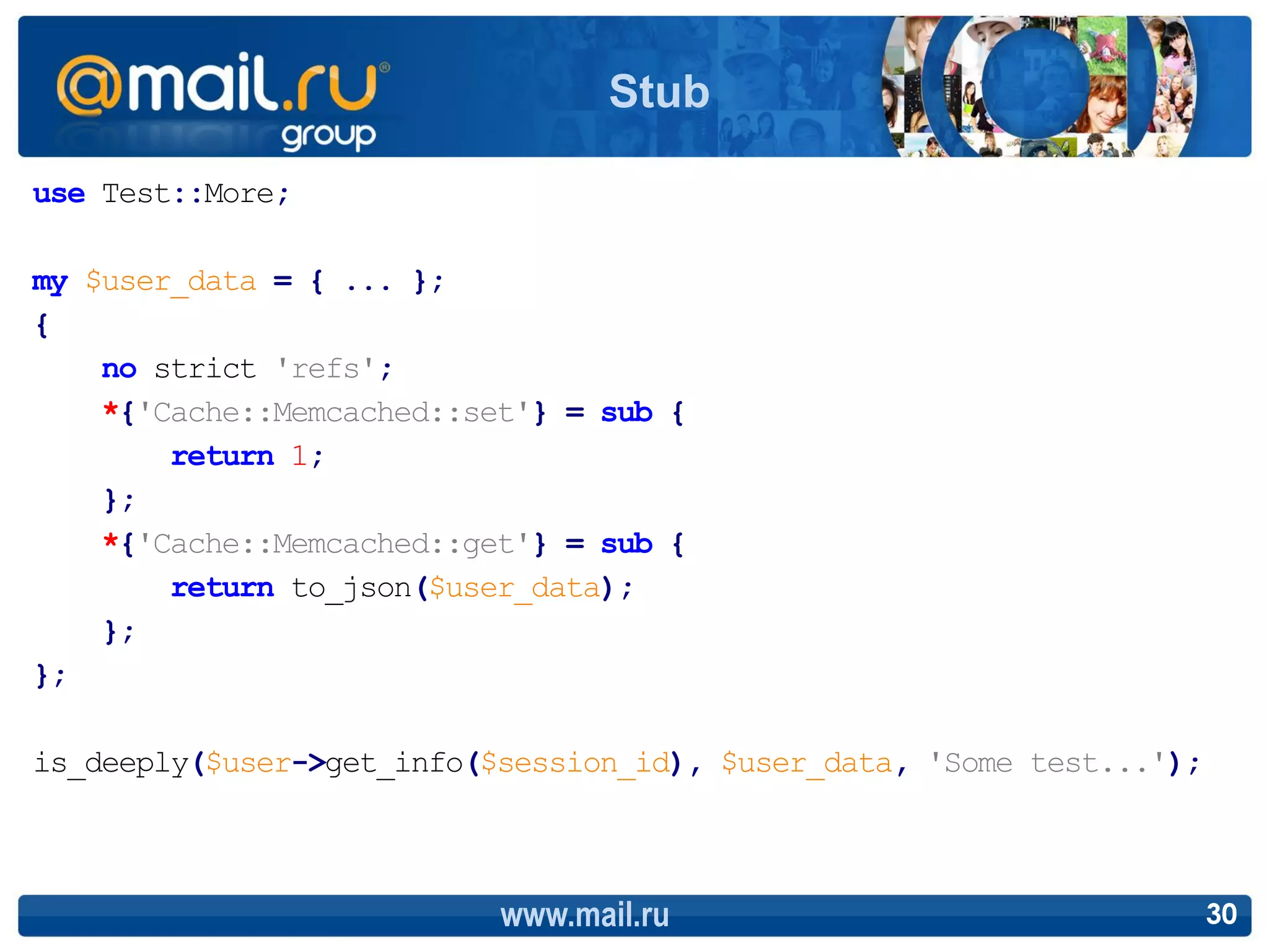 Stub

use Test::More;

my $user_data = { ... };
{
    no strict 'refs';
    *{'Cache::Memcached::set'} = sub {
        return 1;
    };
    *{'Cache::Memcached::get'} = sub {
        return to_json($user_data);
    };
};

is_deeply($user->get_info($session_id), $user_data, 'Some test...');



                           www.mail.ru                                 30
 