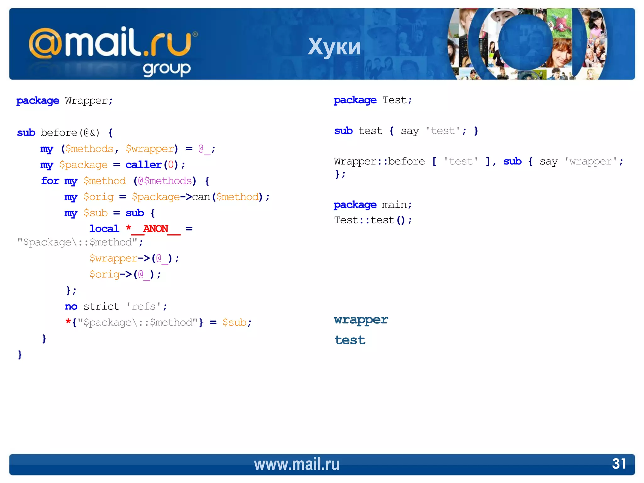 Хуки

package Wrapper;                                 package Test;

sub before(@&) {                                 sub test { say 'test'; }
    my ($methods, $wrapper) = @_;
    my $package = caller(0);                     Wrapper::before [ 'test' ], sub { say 'wrapper';
                                                 };
    for my $method (@$methods) {
        my $orig = $package->can($method);
                                                 package main;
        my $sub = sub {
                                                 Test::test();
            local *__ANON__ =
"$package::$method";
            $wrapper->(@_);
            $orig->(@_);
        };
        no strict 'refs';
        *{"$package::$method"} = $sub;          wrapper
    }                                            test
}




                                       www.mail.ru                                            31
 