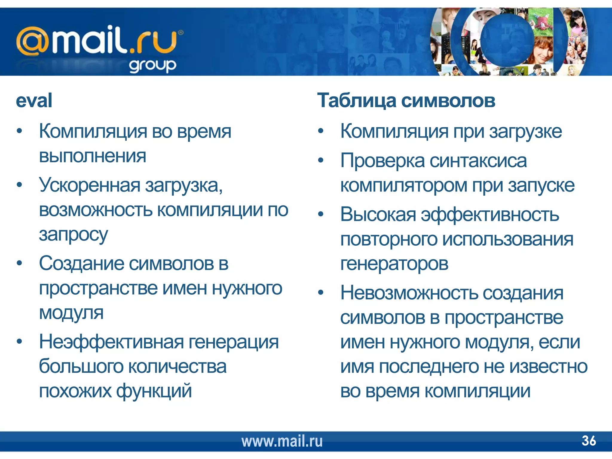 eval                            Таблица символов
• Компиляция во время           • Компиляция при загрузке
  выполнения                    • Проверка синтаксиса
• Ускоренная загрузка,            компилятором при запуске
  возможность компиляции по     • Высокая эффективность
  запросу                         повторного использования
• Создание символов в             генераторов
  пространстве имен нужного     • Невозможность создания
  модуля                          символов в пространстве
• Неэффективная генерация         имен нужного модуля, если
  большого количества             имя последнего не известно
  похожих функций                 во время компиляции

                      www.mail.ru                          36
 