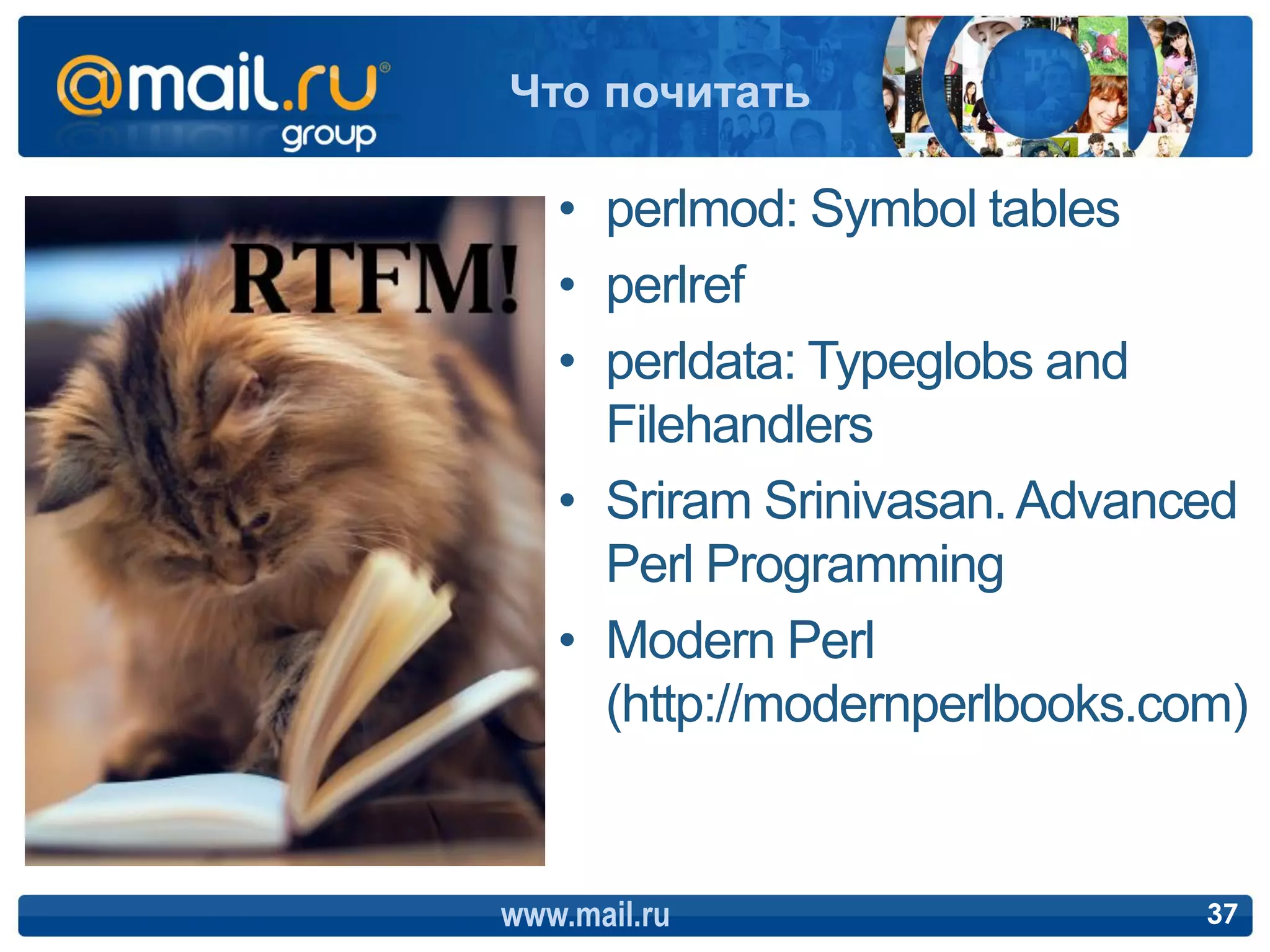 Что почитать

   • perlmod: Symbol tables
   • perlref
   • perldata: Typeglobs and
     Filehandlers
   • Sriram Srinivasan. Advanced
     Perl Programming
   • Modern Perl
     (http://modernperlbooks.com)


www.mail.ru                    37
 