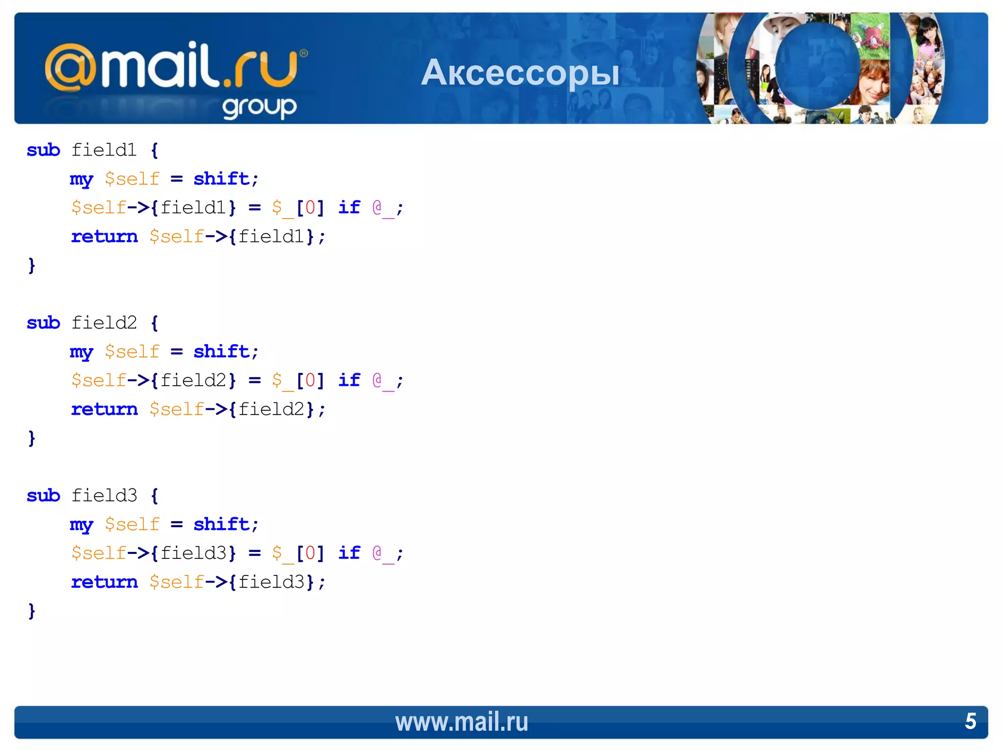 Аксессоры
sub field1 {
    my $self = shift;
    $self->{field1} = $_[0] if @_;
    return $self->{field1};
}

sub field2 {
    my $self = shift;
    $self->{field2} = $_[0] if @_;
    return $self->{field2};
}

sub field3 {
    my $self = shift;
    $self->{field3} = $_[0] if @_;
    return $self->{field3};
}




                                 www.mail.ru     5
 