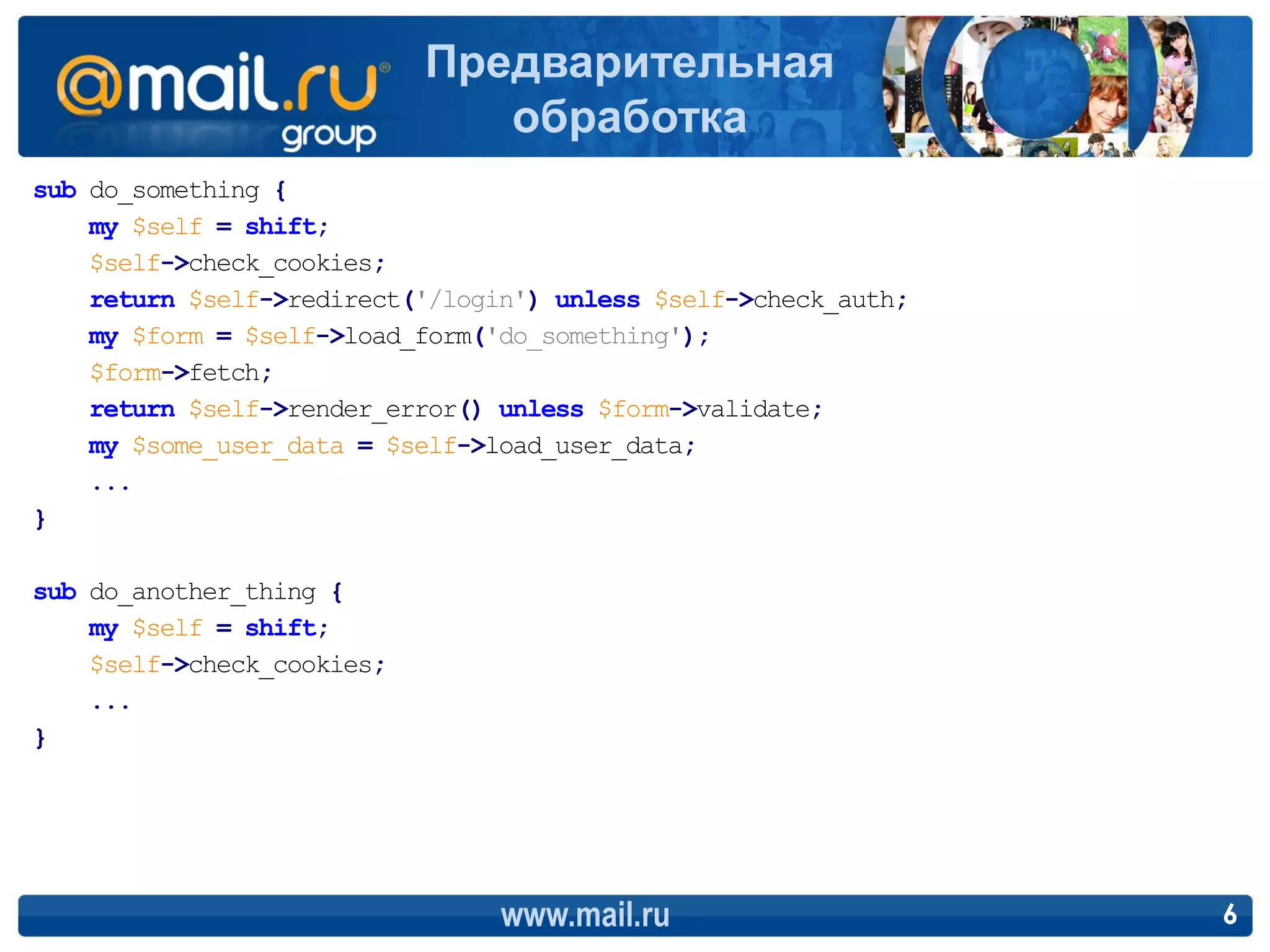 Предварительная
                               обработка
sub do_something {
    my $self = shift;
    $self->check_cookies;
    return $self->redirect('/login') unless $self->check_auth;
    my $form = $self->load_form('do_something');
    $form->fetch;
    return $self->render_error() unless $form->validate;
    my $some_user_data = $self->load_user_data;
    ...
}

sub do_another_thing {
    my $self = shift;
    $self->check_cookies;
    ...
}




                                 www.mail.ru                     6
 