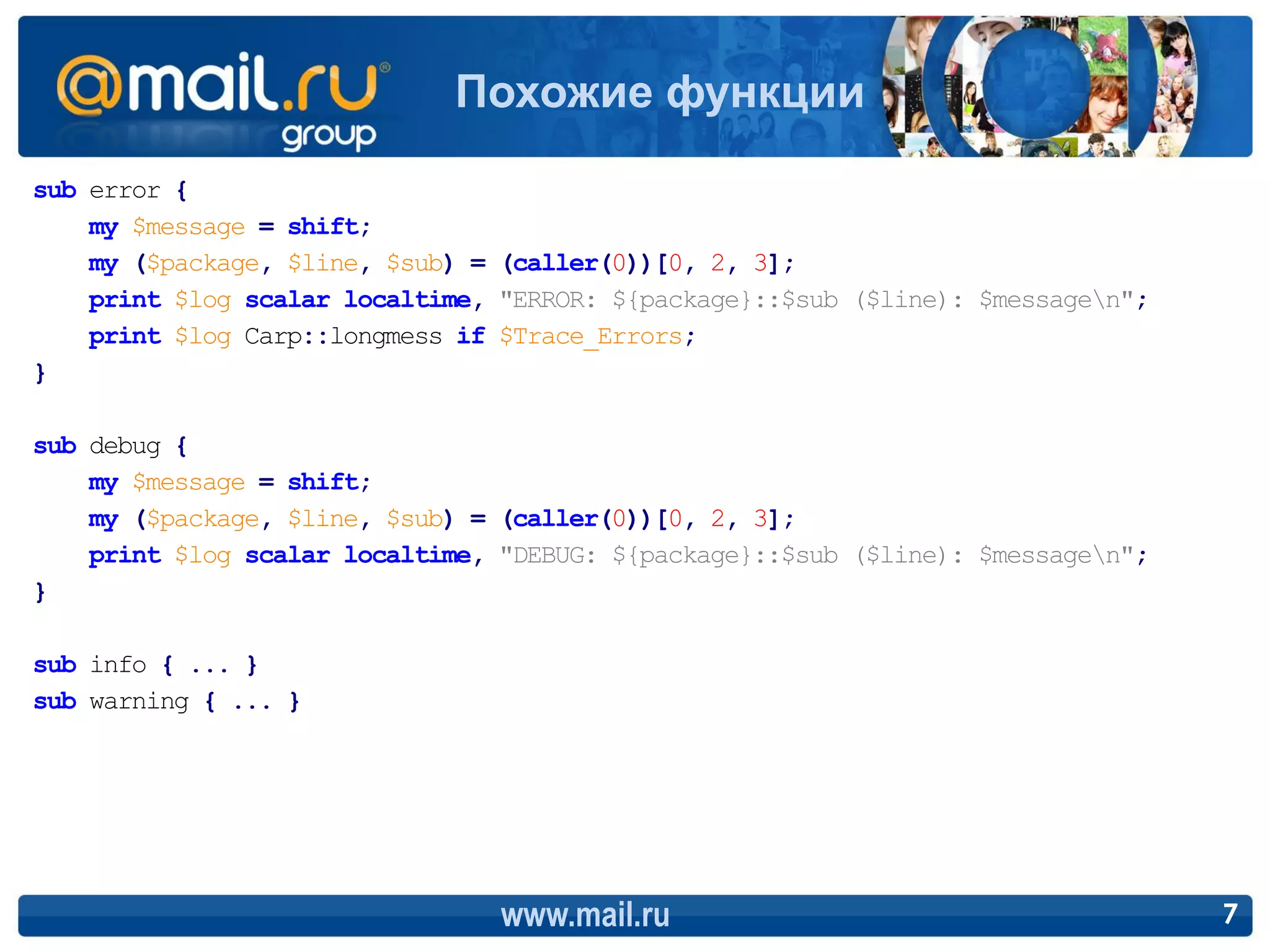 Похожие функции
sub error {
    my $message = shift;
    my ($package, $line, $sub) = (caller(0))[0, 2, 3];
    print $log scalar localtime, "ERROR: ${package}::$sub ($line): $messagen";
    print $log Carp::longmess if $Trace_Errors;
}

sub debug {
    my $message = shift;
    my ($package, $line, $sub) = (caller(0))[0, 2, 3];
    print $log scalar localtime, "DEBUG: ${package}::$sub ($line): $messagen";
}

sub info { ... }
sub warning { ... }




                                 www.mail.ru                                      7
 