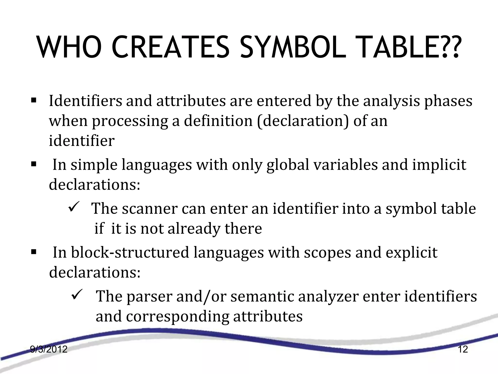 WHO CREATES SYMBOL TABLE??
 Identifiers and attributes are entered by the analysis phases
  when processing a definition (declaration) of an
  identifier
 In simple languages with only global variables and implicit
  declarations:
      The scanner can enter an identifier into a symbol table
         if it is not already there
 In block-structured languages with scopes and explicit
  declarations:
      The parser and/or semantic analyzer enter identifiers
         and corresponding attributes
9/3/2012                                                    12
 