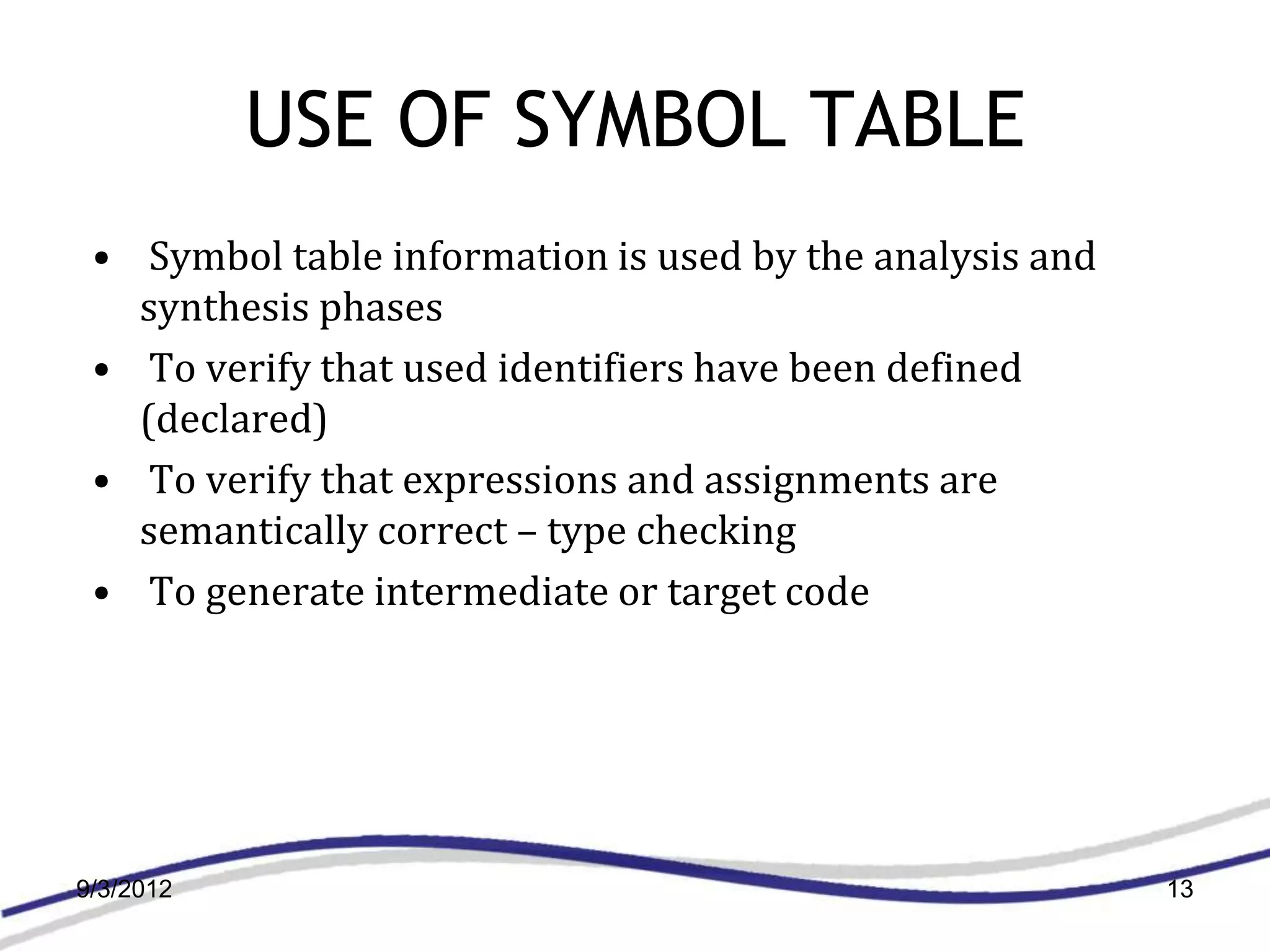 USE OF SYMBOL TABLE
 • Symbol table information is used by the analysis and
   synthesis phases
 • To verify that used identifiers have been defined
   (declared)
 • To verify that expressions and assignments are
   semantically correct – type checking
 • To generate intermediate or target code




9/3/2012                                                  13
 