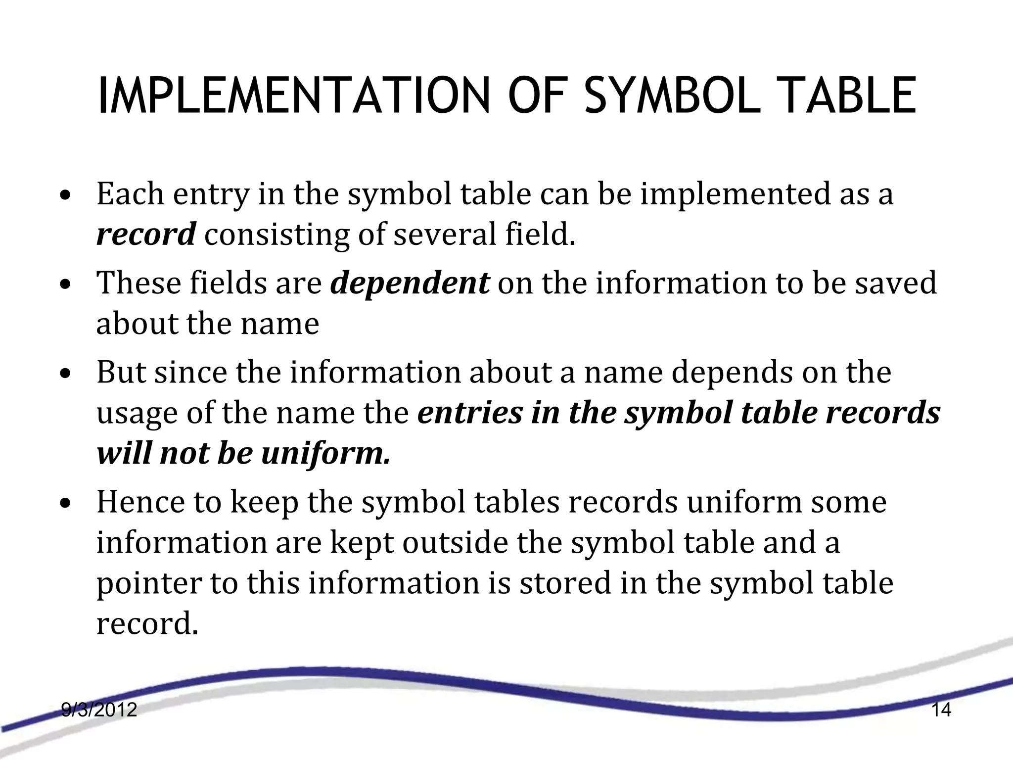 IMPLEMENTATION OF SYMBOL TABLE
• Each entry in the symbol table can be implemented as a
  record consisting of several field.
• These fields are dependent on the information to be saved
  about the name
• But since the information about a name depends on the
  usage of the name the entries in the symbol table records
  will not be uniform.
• Hence to keep the symbol tables records uniform some
  information are kept outside the symbol table and a
  pointer to this information is stored in the symbol table
  record.

9/3/2012                                                  14
 