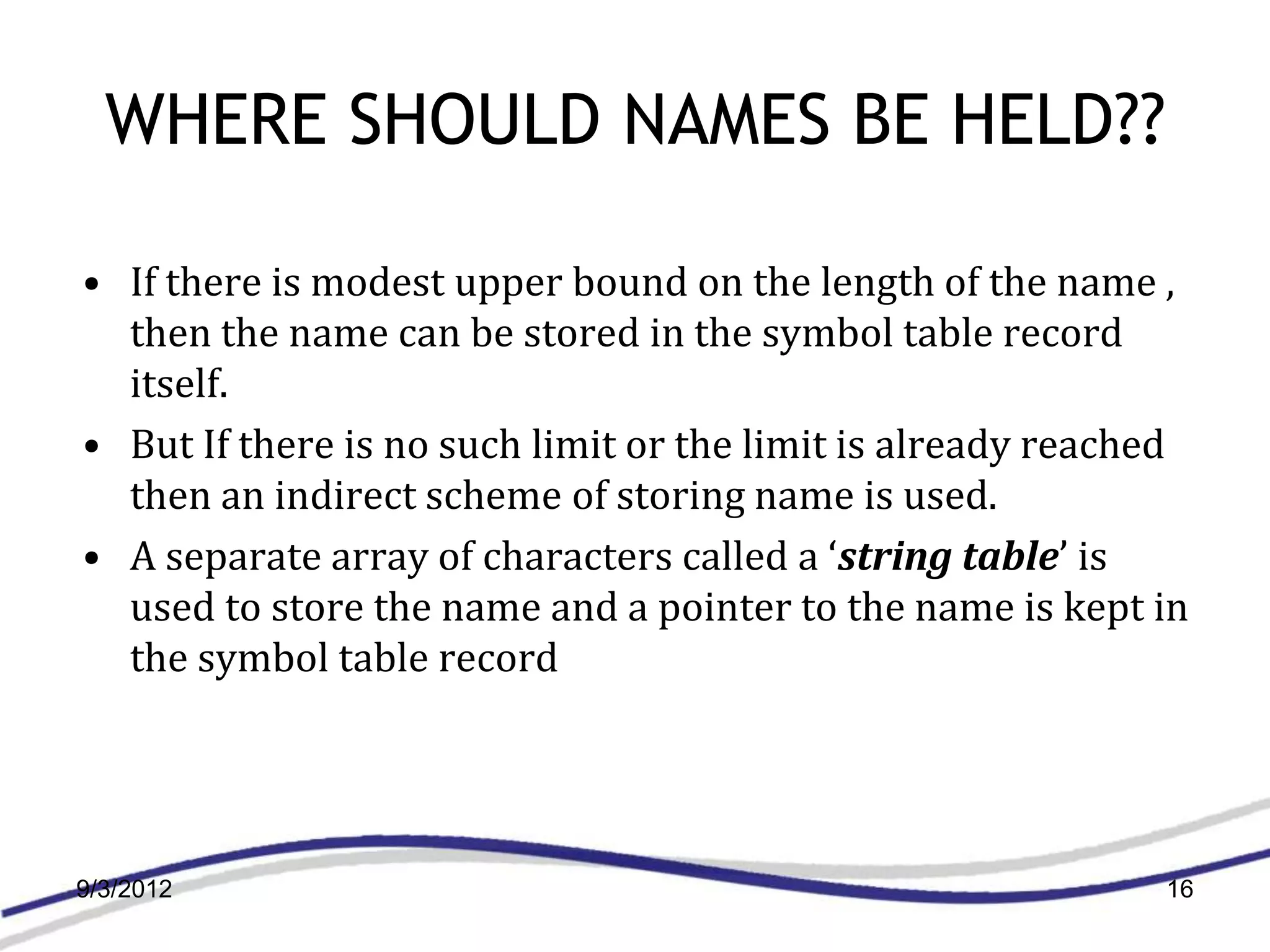 WHERE SHOULD NAMES BE HELD??

• If there is modest upper bound on the length of the name ,
  then the name can be stored in the symbol table record
  itself.
• But If there is no such limit or the limit is already reached
  then an indirect scheme of storing name is used.
• A separate array of characters called a ‘string table’ is
  used to store the name and a pointer to the name is kept in
  the symbol table record




9/3/2012                                                     16
 