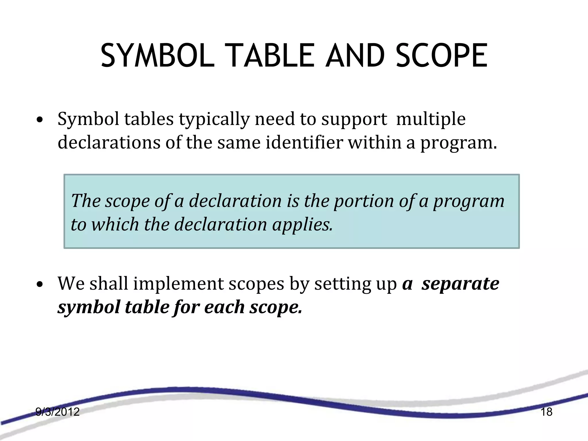 SYMBOL TABLE AND SCOPE
• Symbol tables typically need to support multiple
  declarations of the same identifier within a program.

      The scope of a declaration is the portion of a program
      to which the declaration applies.


• We shall implement scopes by setting up a separate
  symbol table for each scope.




9/3/2012                                                       18
 