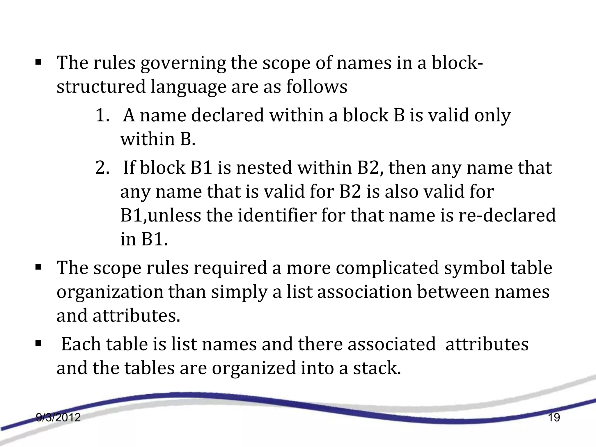  The rules governing the scope of names in a block-
  structured language are as follows
      1. A name declared within a block B is valid only
          within B.
      2. If block B1 is nested within B2, then any name that
          any name that is valid for B2 is also valid for
          B1,unless the identifier for that name is re-declared
          in B1.
 The scope rules required a more complicated symbol table
  organization than simply a list association between names
  and attributes.
 Each table is list names and there associated attributes
  and the tables are organized into a stack.

9/3/2012                                                     19
 