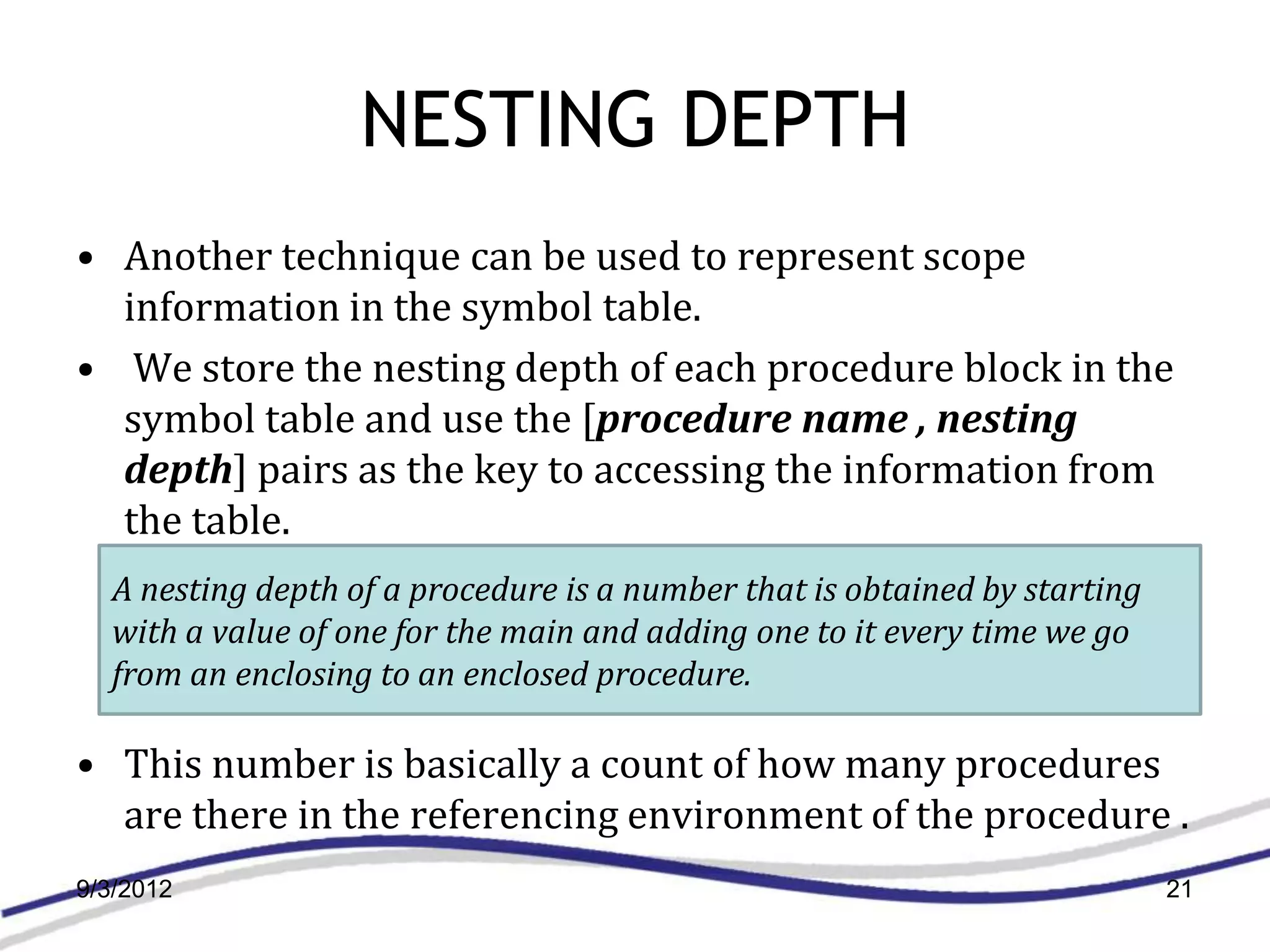 NESTING DEPTH
• Another technique can be used to represent scope
  information in the symbol table.
• We store the nesting depth of each procedure block in the
  symbol table and use the [procedure name , nesting
  depth] pairs as the key to accessing the information from
  the table.
  A nesting depth of a procedure is a number that is obtained by starting
  with a value of one for the main and adding one to it every time we go
  from an enclosing to an enclosed procedure.

• This number is basically a count of how many procedures
  are there in the referencing environment of the procedure .
9/3/2012                                                                    21
 