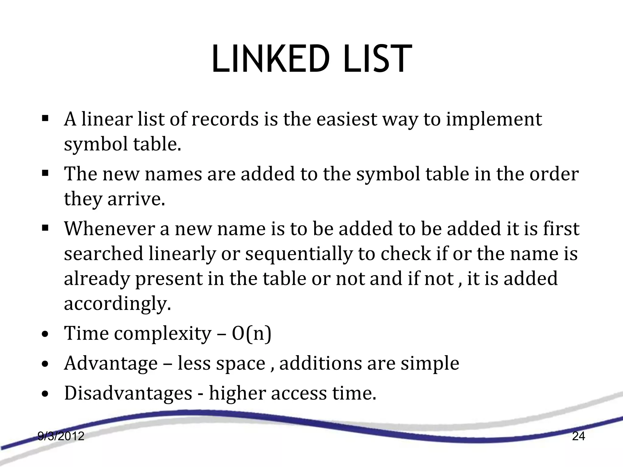 LINKED LIST
 A linear list of records is the easiest way to implement
  symbol table.
 The new names are added to the symbol table in the order
  they arrive.
 Whenever a new name is to be added to be added it is first
  searched linearly or sequentially to check if or the name is
  already present in the table or not and if not , it is added
  accordingly.
• Time complexity – O(n)
• Advantage – less space , additions are simple
• Disadvantages - higher access time.
9/3/2012                                                     24
 