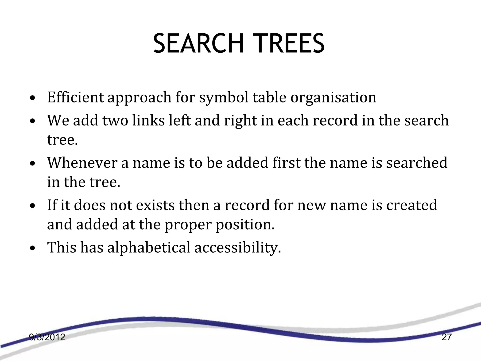 SEARCH TREES
• Efficient approach for symbol table organisation
• We add two links left and right in each record in the search
  tree.
• Whenever a name is to be added first the name is searched
  in the tree.
• If it does not exists then a record for new name is created
  and added at the proper position.
• This has alphabetical accessibility.




9/3/2012                                                    27
 