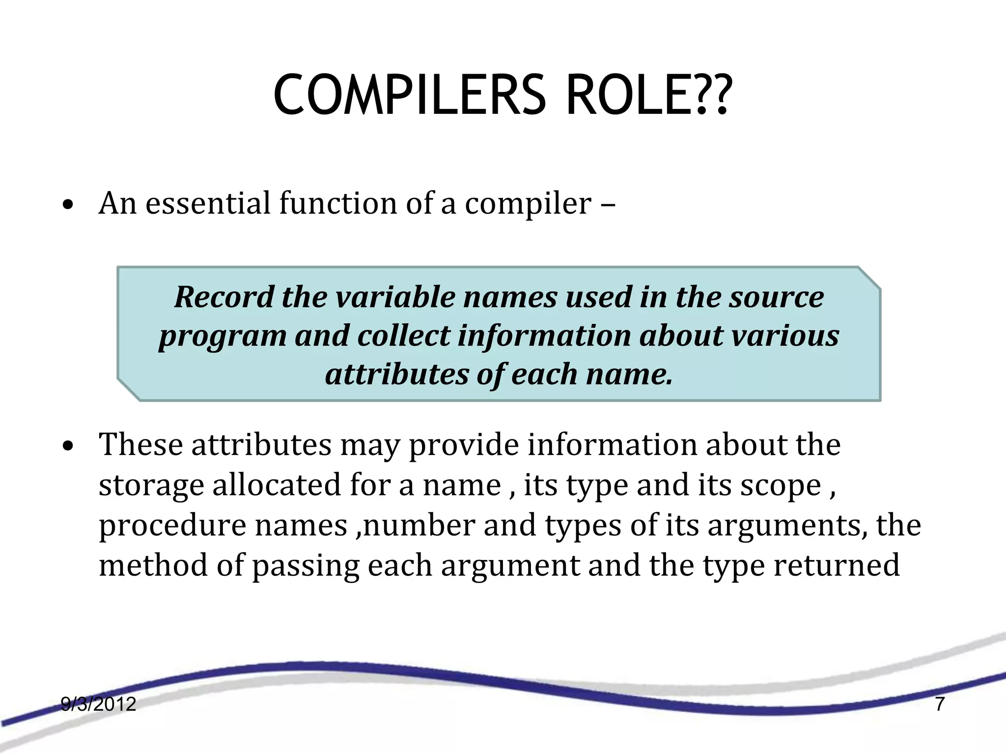 COMPILERS ROLE??
• An essential function of a compiler –

            Record the variable names used in the source
           program and collect information about various
                      attributes of each name.

• These attributes may provide information about the
  storage allocated for a name , its type and its scope ,
  procedure names ,number and types of its arguments, the
  method of passing each argument and the type returned



9/3/2012                                                    7
 