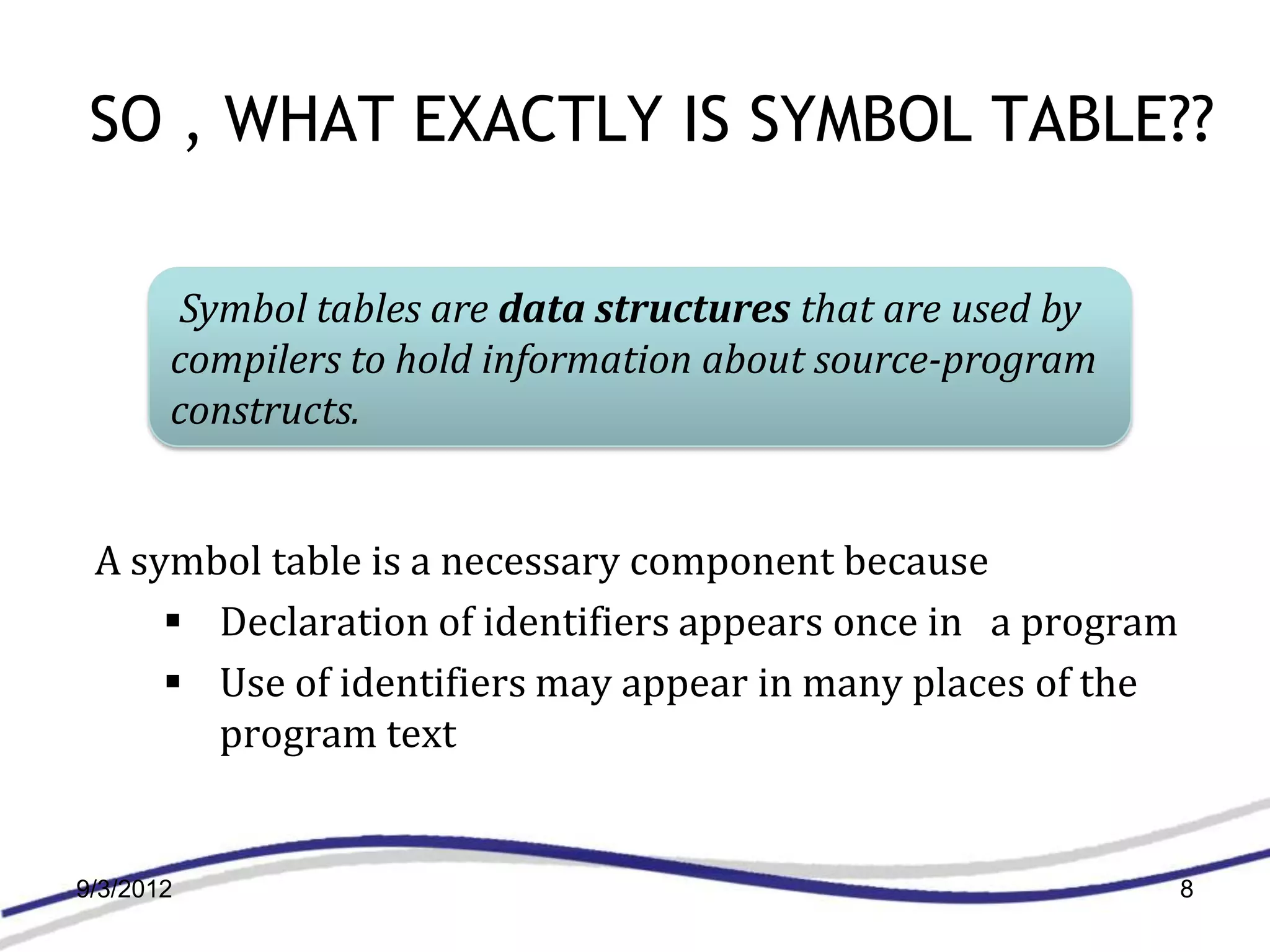 SO , WHAT EXACTLY IS SYMBOL TABLE??

        Symbol tables are data structures that are used by
       compilers to hold information about source-program
       constructs.


 A symbol table is a necessary component because
      Declaration of identifiers appears once in a program
      Use of identifiers may appear in many places of the
       program text


9/3/2012                                                      8
 