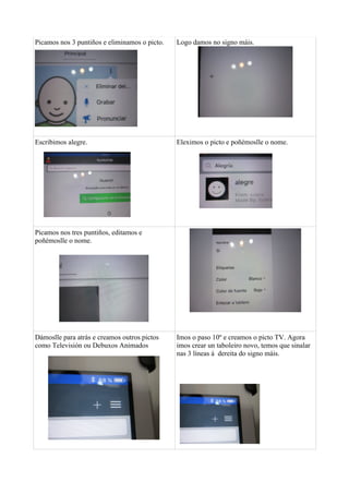Picamos nos 3 puntiños e eliminamos o picto. Logo damos no signo máis.
Escribimos alegre. Eleximos o picto e poñémoslle o nome.
Picamos nos tres puntiños, editamos e
poñémoslle o nome.
Dámoslle para atrás e creamos outros pictos
como Televisión ou Debuxos Animados
Imos o paso 10º e creamos o picto TV. Agora
imos crear un taboleiro novo, temos que sinalar
nas 3 líneas á dereita do signo máis.
 