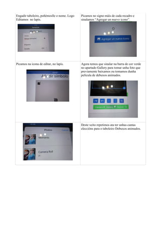 Engadir taboleiro, poñémoslle o nome. Logo
Editamos no lapis.
Picamos no signo máis de cada recadro e
sinalamos “Agregar un nuevo icono”.
Picamos na icona de editar, no lapis. Agora temos que sinalar na barra de cor verde
no apartado Gallery para tomar unha foto que
previamente baixamos ou tomamos dunha
película de debuxos animados.
Deste xeito repetimos ata ter unhas cantas
eleccións para o taboleiro Debuxos animados.
 