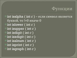 int isalpha   ( int  c  )  – если символ является буквой, то !=0 иначе 0 int islower   ( int  c  ) int isupper   ( int  c  ) int isdigit   ( int  c  ) int isxdigit   ( int  c  ) int isalnum   ( int  c  ) int isprint   ( int  c  ) int isgraph   ( int  c  ) 