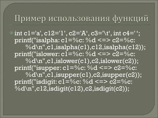 int c1='a', c12='1’, c2='A‘, c3='\t‘, int c4=' ‘; printf(&quot;isalpha: c1=%c: %d <=> c2=%c:  %d\n&quot;,c1,isalpha(c1),c12,isalpha(c12)); printf(&quot;islower: c1=%c: %d <=> c2=%c:  %d\n&quot;,c1,islower(c1),c2,islower(c2)); printf(&quot;isupper: c1=%c: %d <=> c2=%c:  %d\n&quot;,c1,isupper(c1),c2,isupper(c2)); printf(&quot;isdigit: c1=%c: %d <=> c2=%c:  %d\n&quot;,c12,isdigit(c12),c2,isdigit(c2)); 