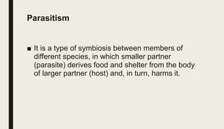 Parasitism
■ It is a type of symbiosis between members of
different species, in which smaller partner
(parasite) derives food and shelter from the body
of larger partner (host) and, in turn, harms it.
 