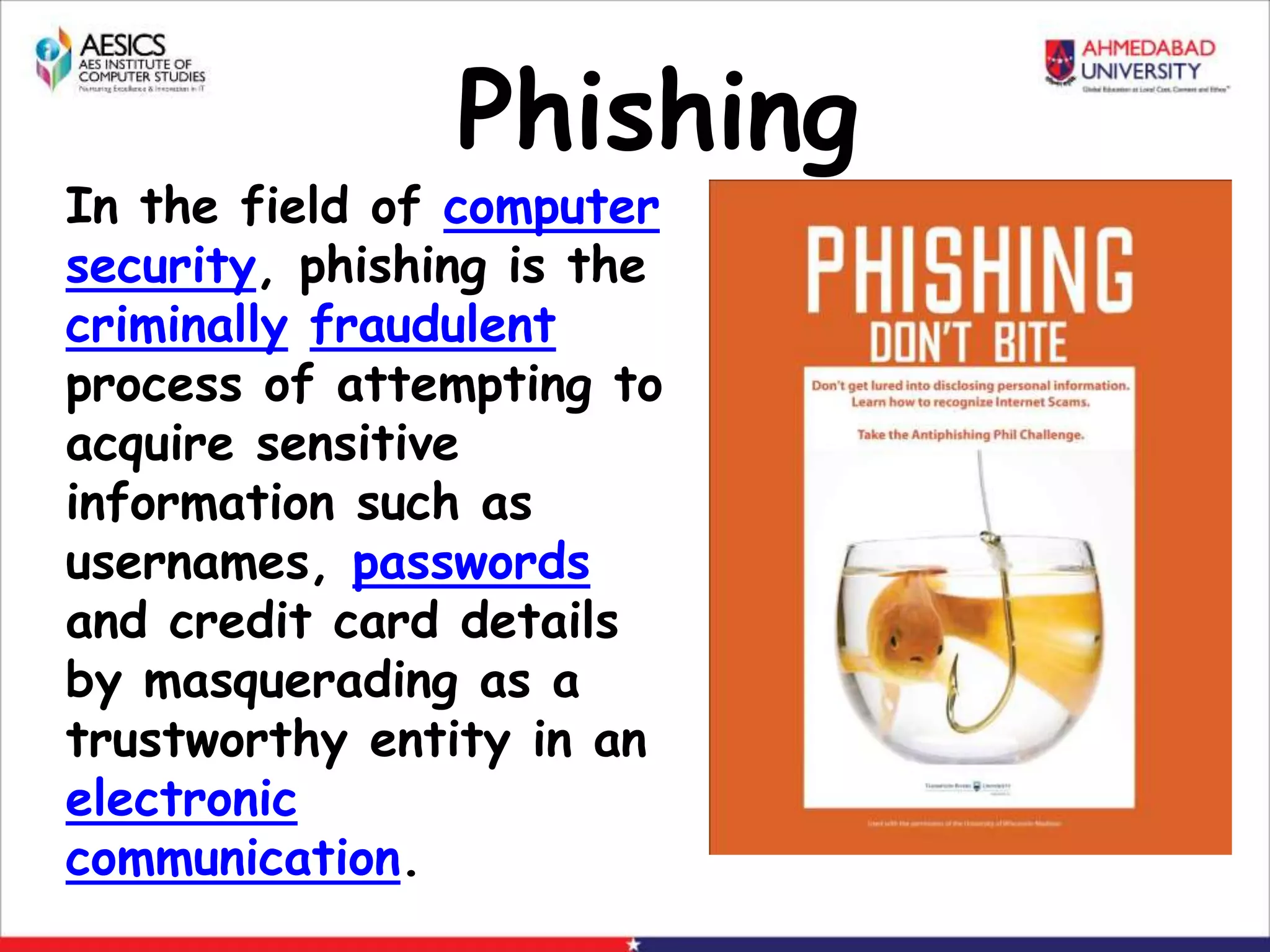 Phishing
In the field of computer
security, phishing is the
criminally fraudulent
process of attempting to
acquire sensitive
information such as
usernames, passwords
and credit card details
by masquerading as a
trustworthy entity in an
electronic
communication.
 