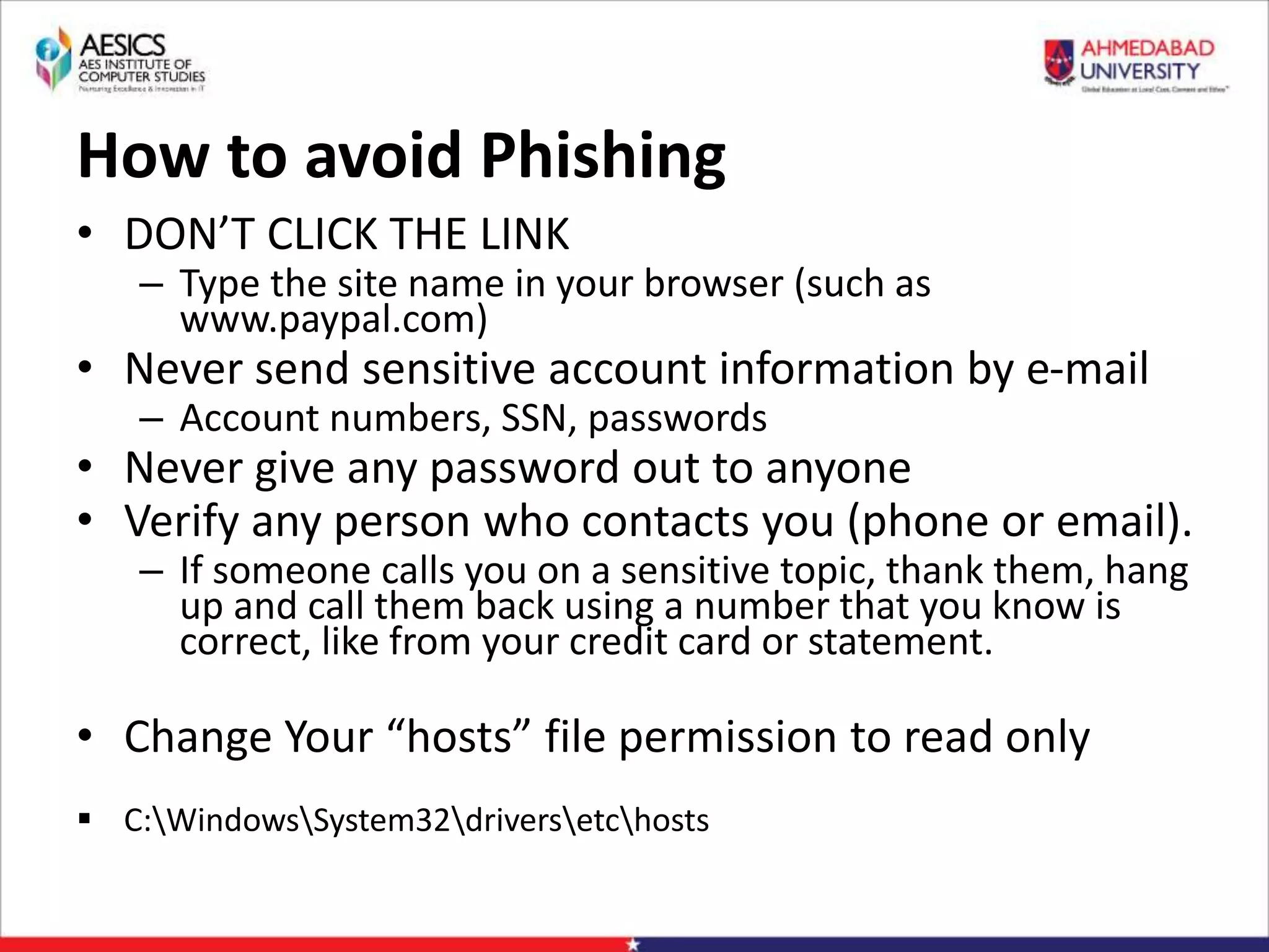 How to avoid Phishing
• DON’T CLICK THE LINK
– Type the site name in your browser (such as
www.paypal.com)
• Never send sensitive account information by e-mail
– Account numbers, SSN, passwords
• Never give any password out to anyone
• Verify any person who contacts you (phone or email).
– If someone calls you on a sensitive topic, thank them, hang
up and call them back using a number that you know is
correct, like from your credit card or statement.
• Change Your “hosts” file permission to read only
 C:WindowsSystem32driversetchosts
 