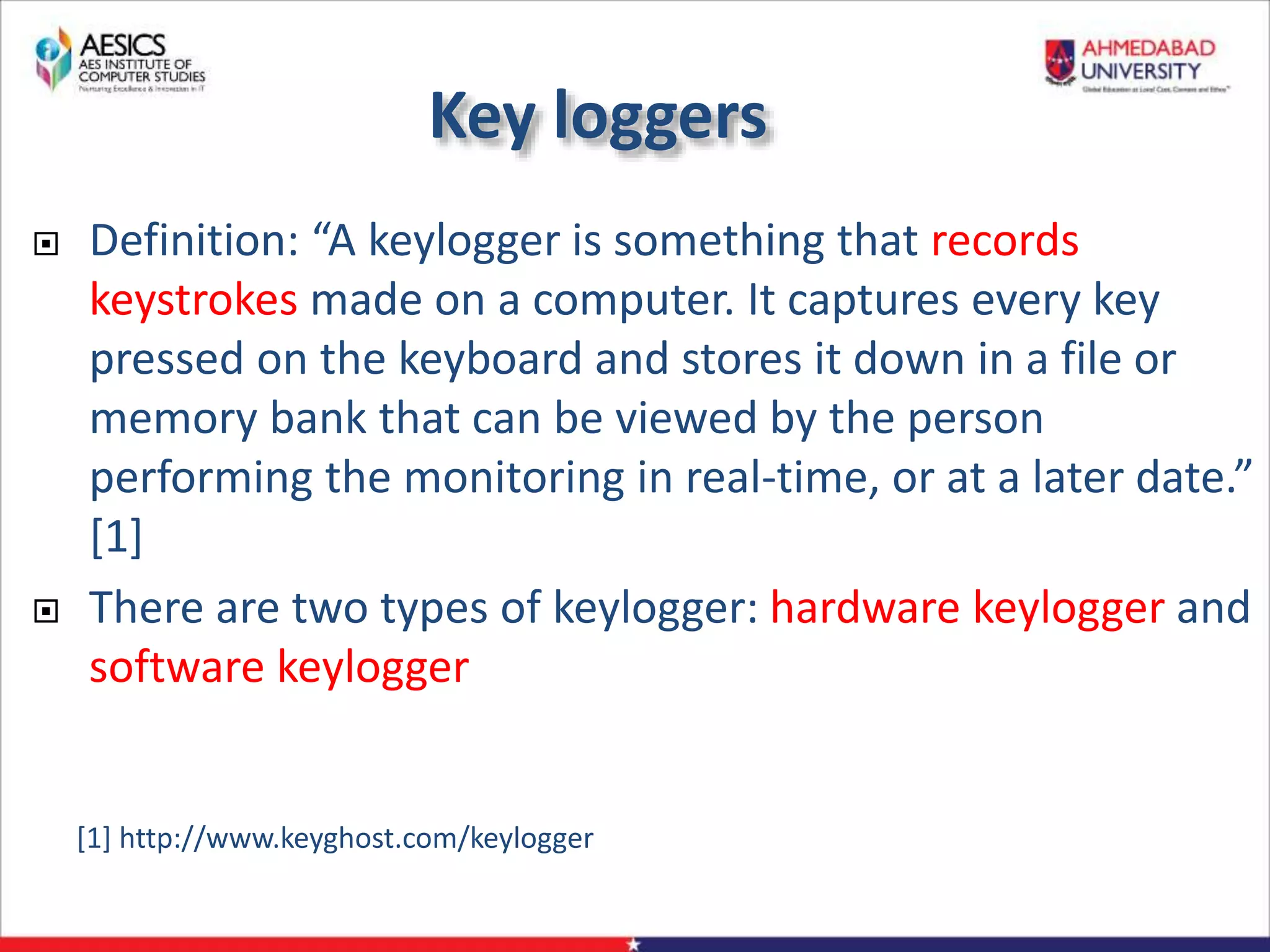 Key loggers
 Definition: “A keylogger is something that records
keystrokes made on a computer. It captures every key
pressed on the keyboard and stores it down in a file or
memory bank that can be viewed by the person
performing the monitoring in real-time, or at a later date.”
[1]
 There are two types of keylogger: hardware keylogger and
software keylogger
[1] http://www.keyghost.com/keylogger
 