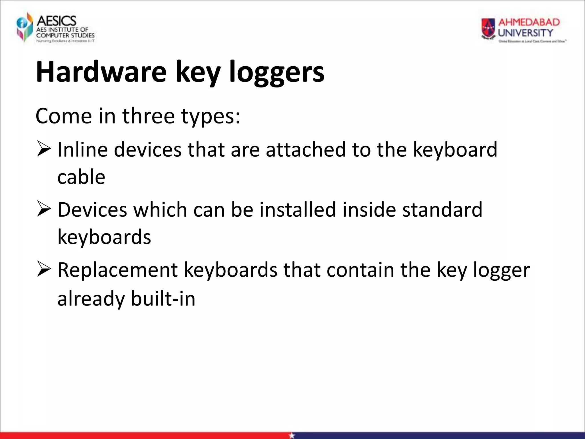 Hardware key loggers
Come in three types:
 Inline devices that are attached to the keyboard
cable
 Devices which can be installed inside standard
keyboards
 Replacement keyboards that contain the key logger
already built-in
 