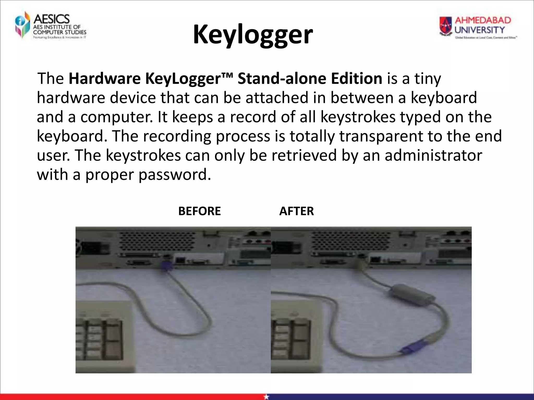 Keylogger
The Hardware KeyLogger™ Stand-alone Edition is a tiny
hardware device that can be attached in between a keyboard
and a computer. It keeps a record of all keystrokes typed on the
keyboard. The recording process is totally transparent to the end
user. The keystrokes can only be retrieved by an administrator
with a proper password.
BEFORE AFTER
 