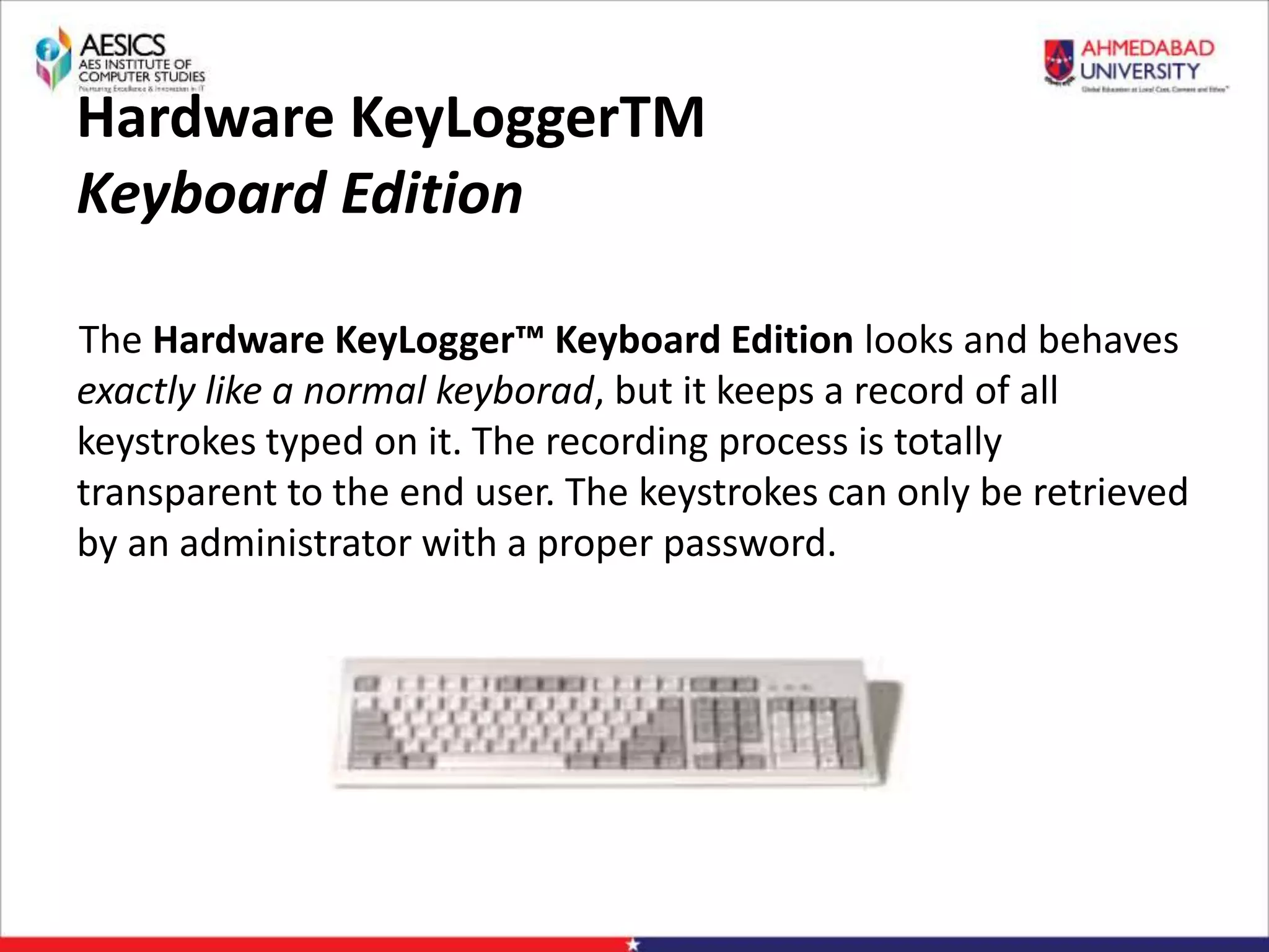 Hardware KeyLoggerTM
Keyboard Edition
The Hardware KeyLogger™ Keyboard Edition looks and behaves
exactly like a normal keyborad, but it keeps a record of all
keystrokes typed on it. The recording process is totally
transparent to the end user. The keystrokes can only be retrieved
by an administrator with a proper password.
 