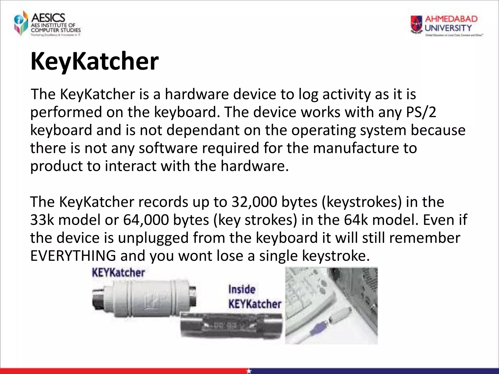 KeyKatcher
The KeyKatcher is a hardware device to log activity as it is
performed on the keyboard. The device works with any PS/2
keyboard and is not dependant on the operating system because
there is not any software required for the manufacture to
product to interact with the hardware.
The KeyKatcher records up to 32,000 bytes (keystrokes) in the
33k model or 64,000 bytes (key strokes) in the 64k model. Even if
the device is unplugged from the keyboard it will still remember
EVERYTHING and you wont lose a single keystroke.
 