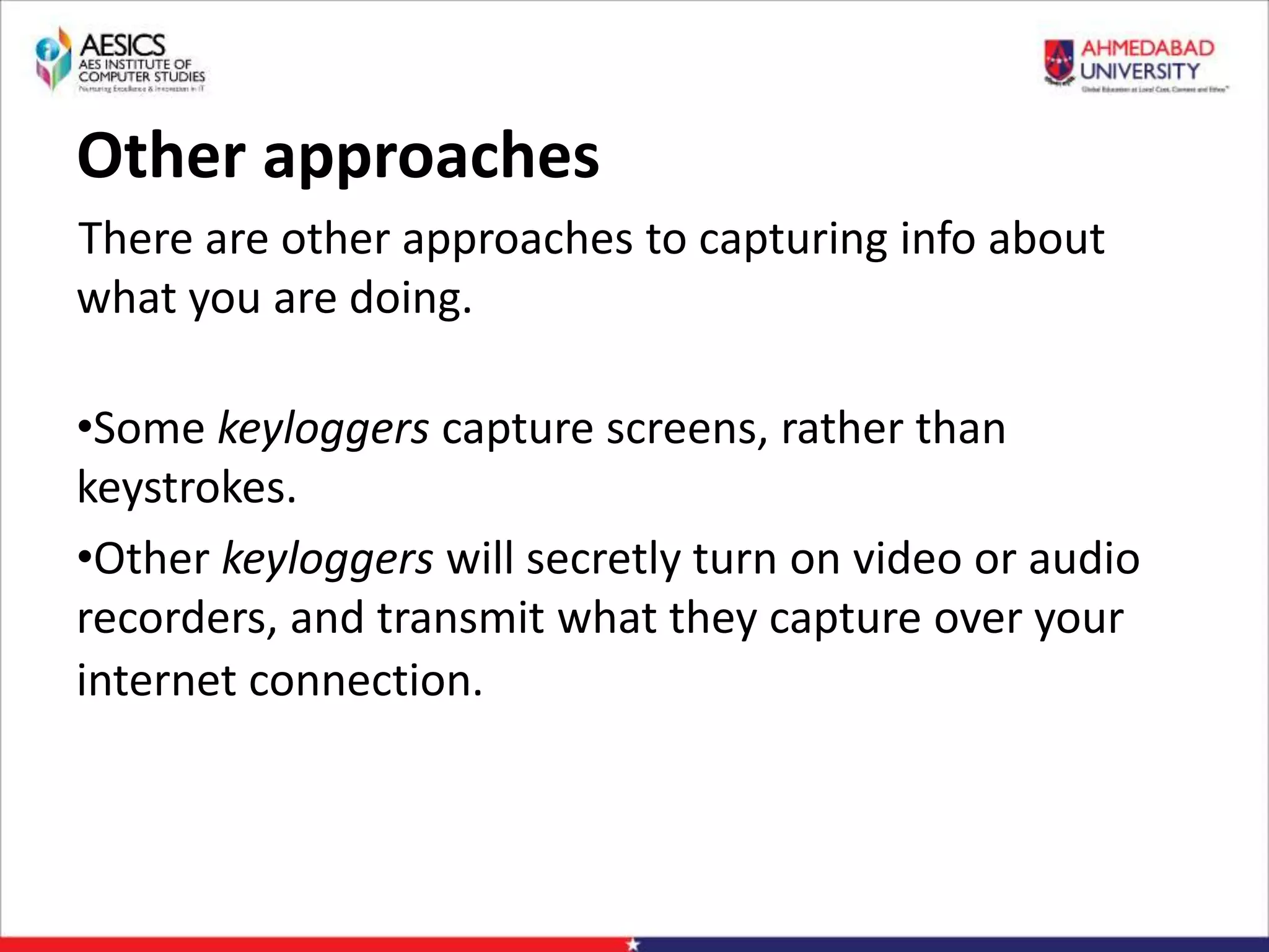 Other approaches
There are other approaches to capturing info about
what you are doing.
•Some keyloggers capture screens, rather than
keystrokes.
•Other keyloggers will secretly turn on video or audio
recorders, and transmit what they capture over your
internet connection.
 