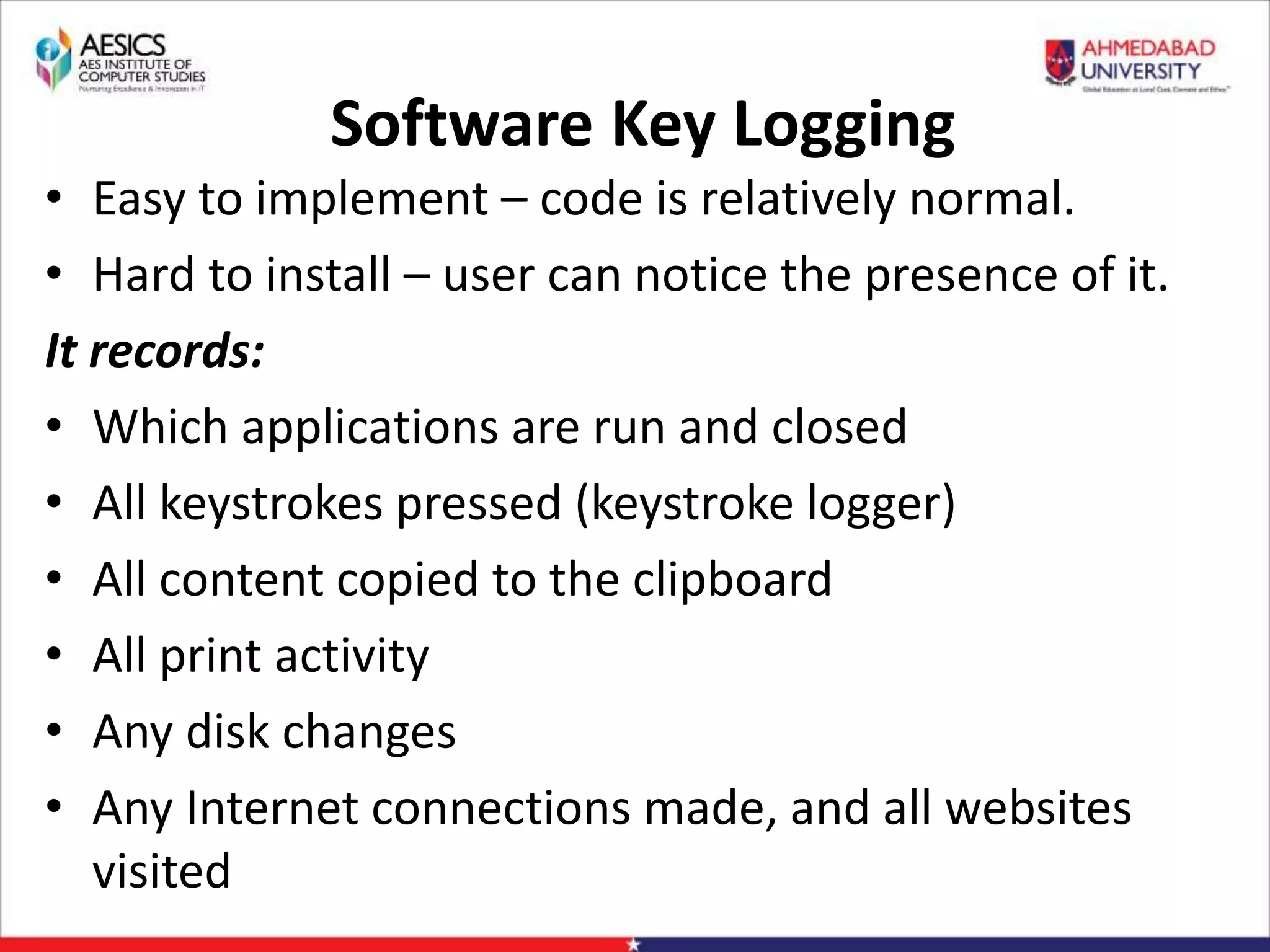 Software Key Logging
• Easy to implement – code is relatively normal.
• Hard to install – user can notice the presence of it.
It records:
• Which applications are run and closed
• All keystrokes pressed (keystroke logger)
• All content copied to the clipboard
• All print activity
• Any disk changes
• Any Internet connections made, and all websites
visited
 
