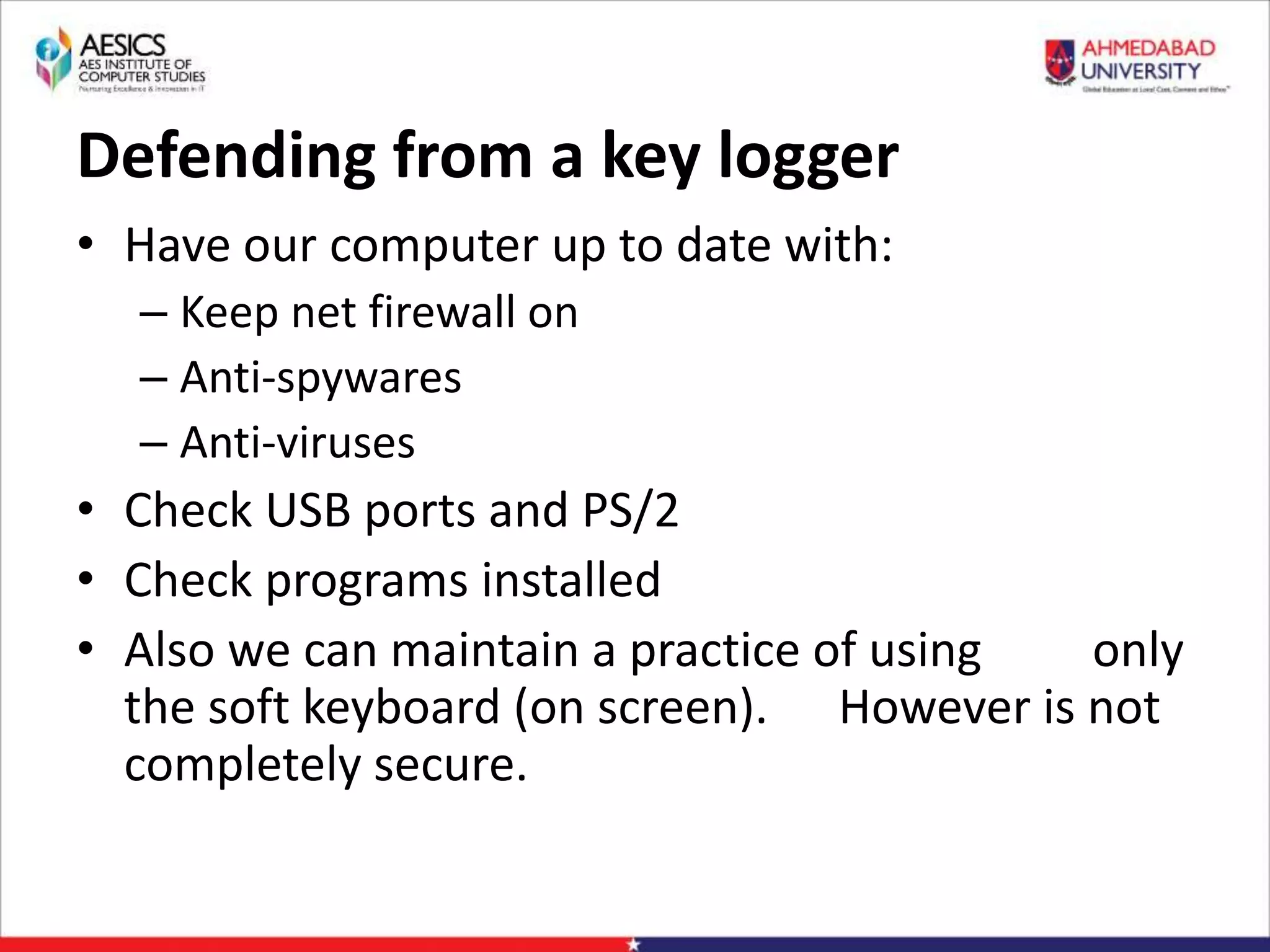 Defending from a key logger
• Have our computer up to date with:
– Keep net firewall on
– Anti-spywares
– Anti-viruses
• Check USB ports and PS/2
• Check programs installed
• Also we can maintain a practice of using only
the soft keyboard (on screen). However is not
completely secure.
 