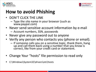 How to avoid Phishing
• DON’T CLICK THE LINK
– Type the site name in your browser (such as
www.paypal.com)
• Never send sensitive account information by e-mail
– Account numbers, SSN, passwords
• Never give any password out to anyone
• Verify any person who contacts you (phone or email).
– If someone calls you on a sensitive topic, thank them, hang
up and call them back using a number that you know is
correct, like from your credit card or statement.
• Change Your “hosts” file permission to read only
 C:WindowsSystem32driversetchosts
 