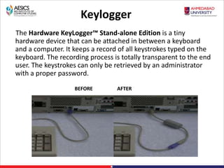 Keylogger
The Hardware KeyLogger™ Stand-alone Edition is a tiny
hardware device that can be attached in between a keyboard
and a computer. It keeps a record of all keystrokes typed on the
keyboard. The recording process is totally transparent to the end
user. The keystrokes can only be retrieved by an administrator
with a proper password.
BEFORE AFTER
 