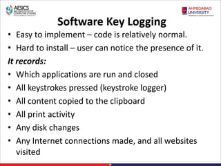 Software Key Logging
• Easy to implement – code is relatively normal.
• Hard to install – user can notice the presence of it.
It records:
• Which applications are run and closed
• All keystrokes pressed (keystroke logger)
• All content copied to the clipboard
• All print activity
• Any disk changes
• Any Internet connections made, and all websites
visited
 