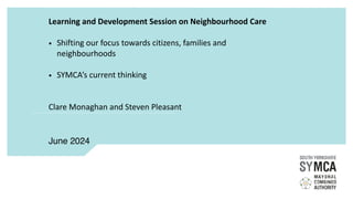 Learning and Development Session on Neighbourhood Care
• Shifting our focus towards citizens, families and
neighbourhoods
• SYMCA’s current thinking
Clare Monaghan and Steven Pleasant
June 2024
 