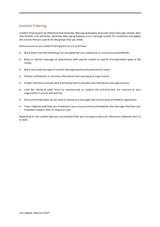 Last update: February 2017
Content Filtering
Content filteringpolicies determine how Symantec MessagingGateway evaluates email message content, their
attachments, and attributes. Symantec Messaging Gateway scans message content for conditions and applies
the actions that you specify for the groups that you select.
Some reasons to use content filtering policies are as follows:
 Block email from the marketing lists that generate user complaints or use excessive bandwidth.
 Block or redirect messages or attachments with specific content or specific file attachment types or file
names.
 Block oversized messages to control message volume and preserve disk space.
 Prevent confidential or sensitive information from leaving your organization.
 Protect sensitive customer data from being sent to unauthorized individuals and organizations.
 Limit the ability of email users to communicate or conduct the activities that are contrary to your
organization's values and policies.
 Ensure that employees do not send or receive any messages that violate state and federal regulations.
 If you integrate with Data Loss Prevention, you can quarantineand remediate the messages that Data Loss
Prevention detects with its response rules.
Depending on the content type you are trying to filter, you can apply a policy to inbound or outbound mail,or
to both.
 