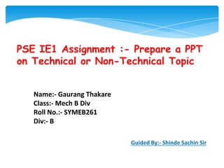 PSE IE1 Assignment :- Prepare a PPT
on Technical or Non-Technical Topic
Name:- Gaurang Thakare
Class:- Mech B Div
Roll No.:- SYMEB261
Div:- B
Guided By:- Shinde Sachin Sir
 