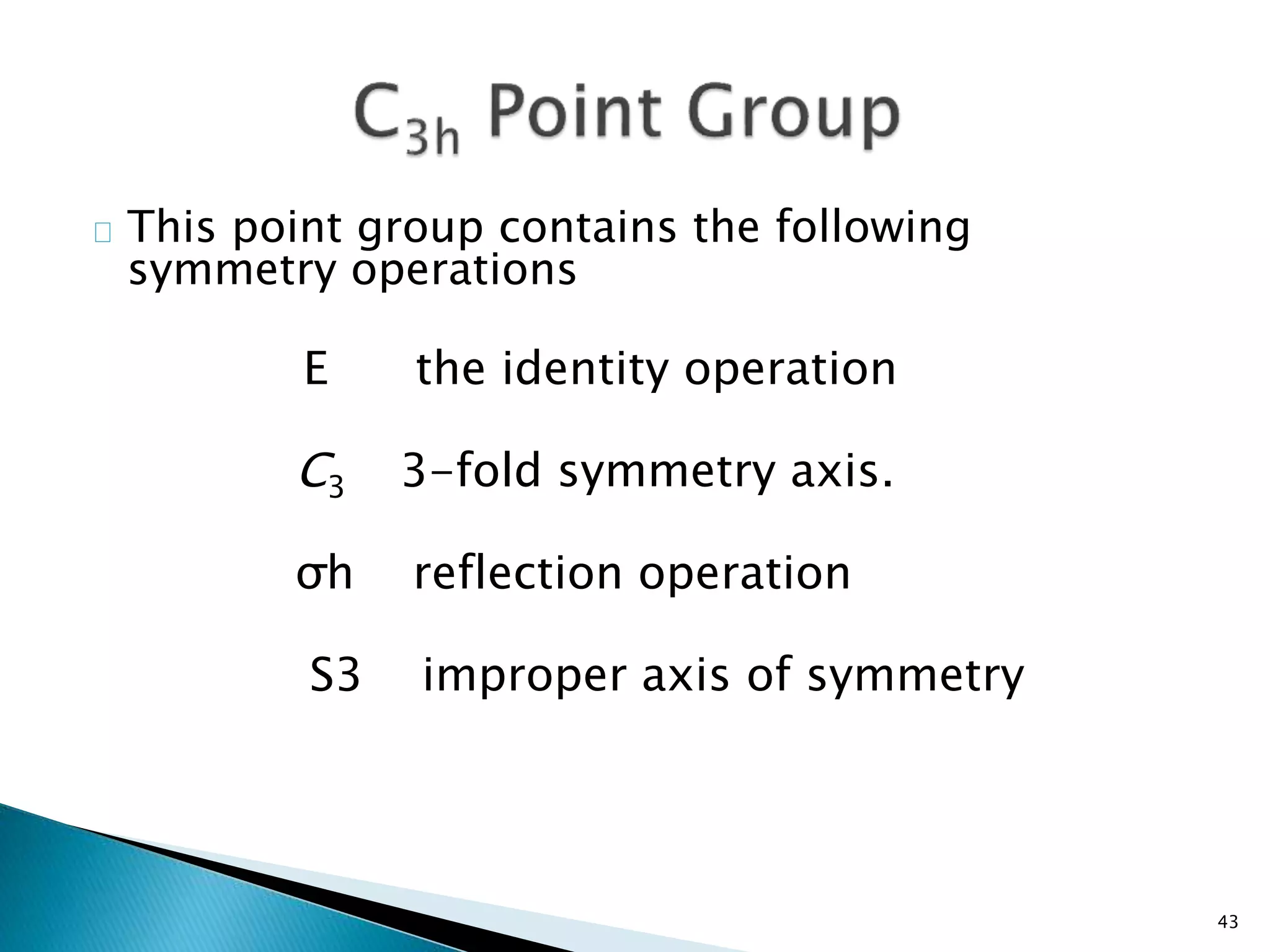 This point group contains the following 
symmetry operations 
E the identity operation 
C3 3-fold symmetry axis. 
σh reflection operation 
S3 improper axis of symmetry 
43 
 