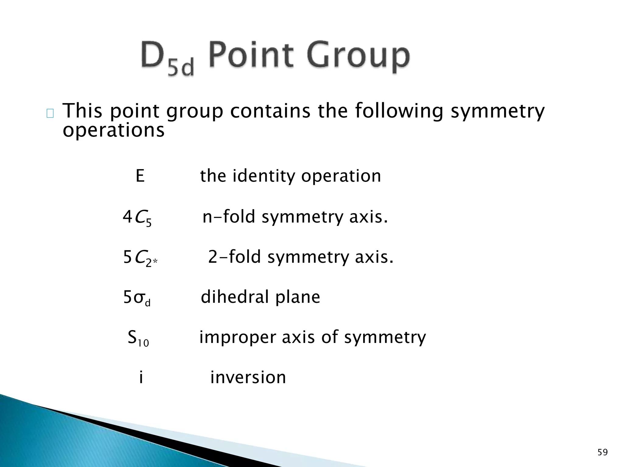 This point group contains the following symmetry 
operations 
E the identity operation 
4C5 n-fold symmetry axis. 
5C2* 2-fold symmetry axis. 
5σd dihedral plane 
S10 improper axis of symmetry 
i inversion 
59 
 
