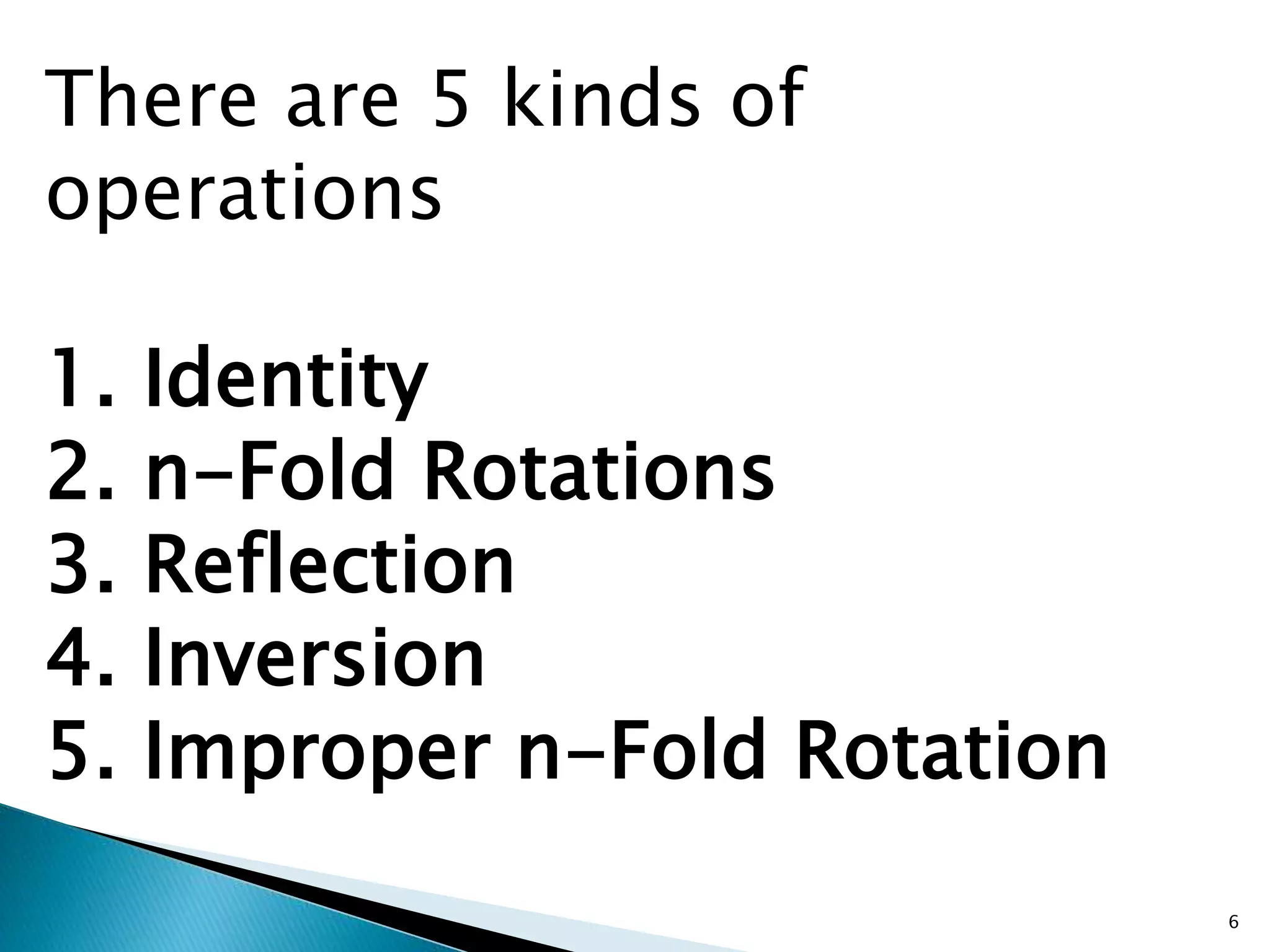 There are 5 kinds of 
operations 
1. Identity 
2. n-Fold Rotations 
3. Reflection 
4. Inversion 
5. Improper n-Fold Rotation 
6 
 