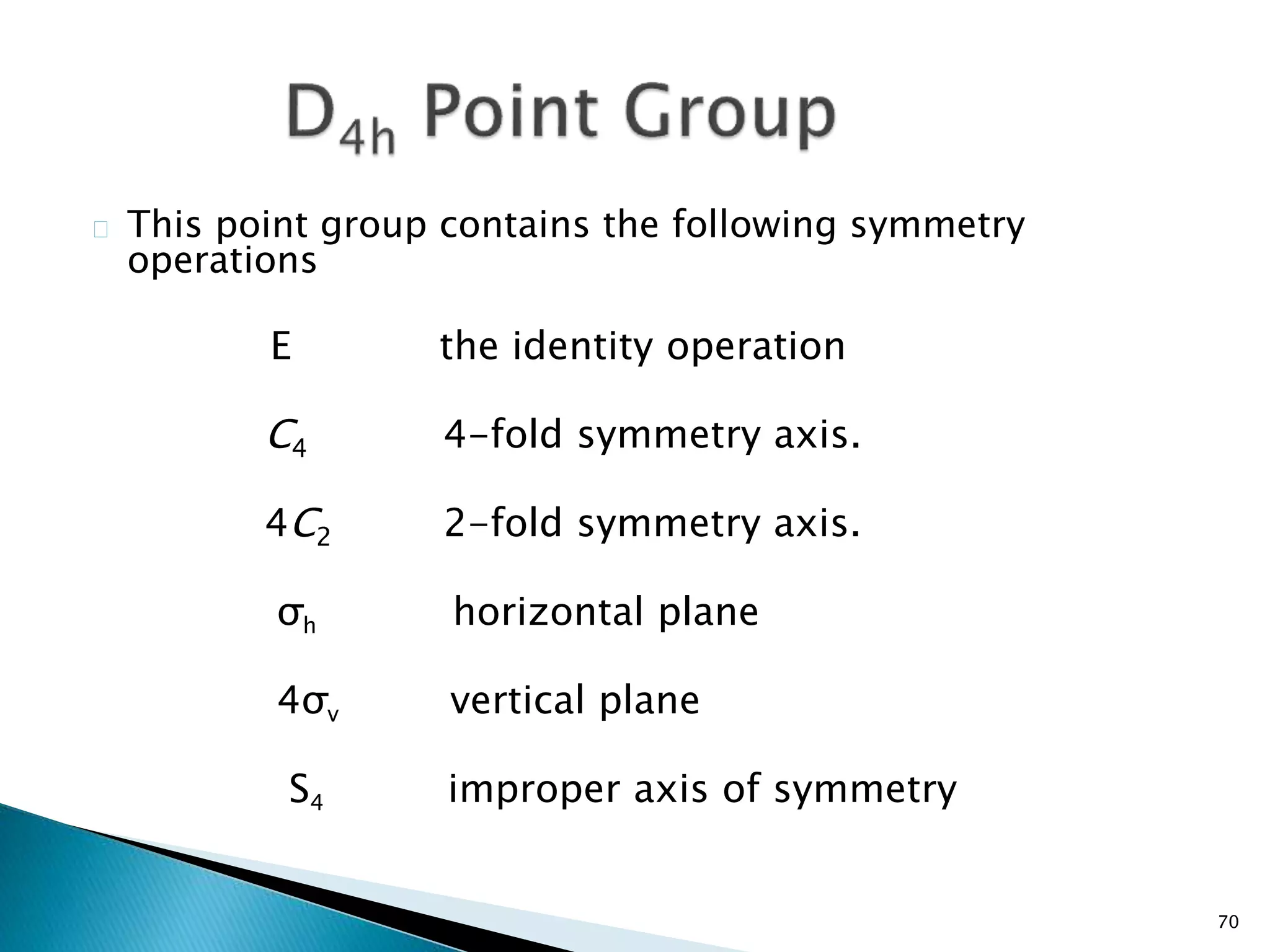 70 
This point group contains the following symmetry 
operations 
E the identity operation 
C4 4-fold symmetry axis. 
4C2 2-fold symmetry axis. 
σh horizontal plane 
4σv vertical plane 
S4 improper axis of symmetry 
 
