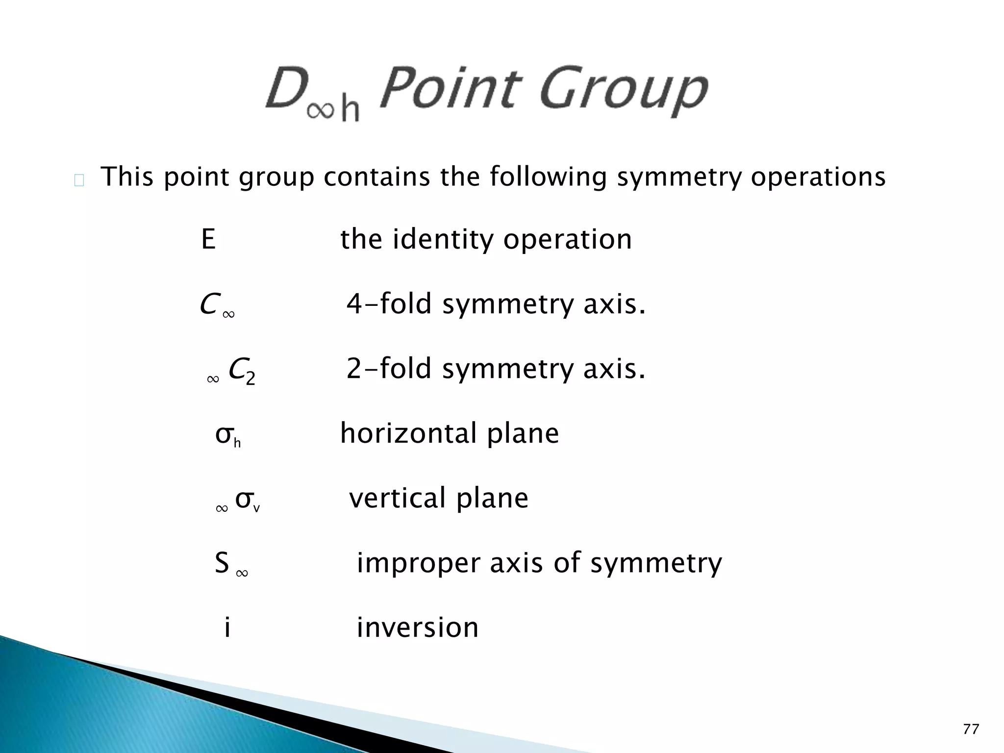 77 
This point group contains the following symmetry operations 
E the identity operation 
C ∞ 4-fold symmetry axis. 
∞ C2 2-fold symmetry axis. 
σh horizontal plane 
∞ σv vertical plane 
S ∞ improper axis of symmetry 
i inversion 
 