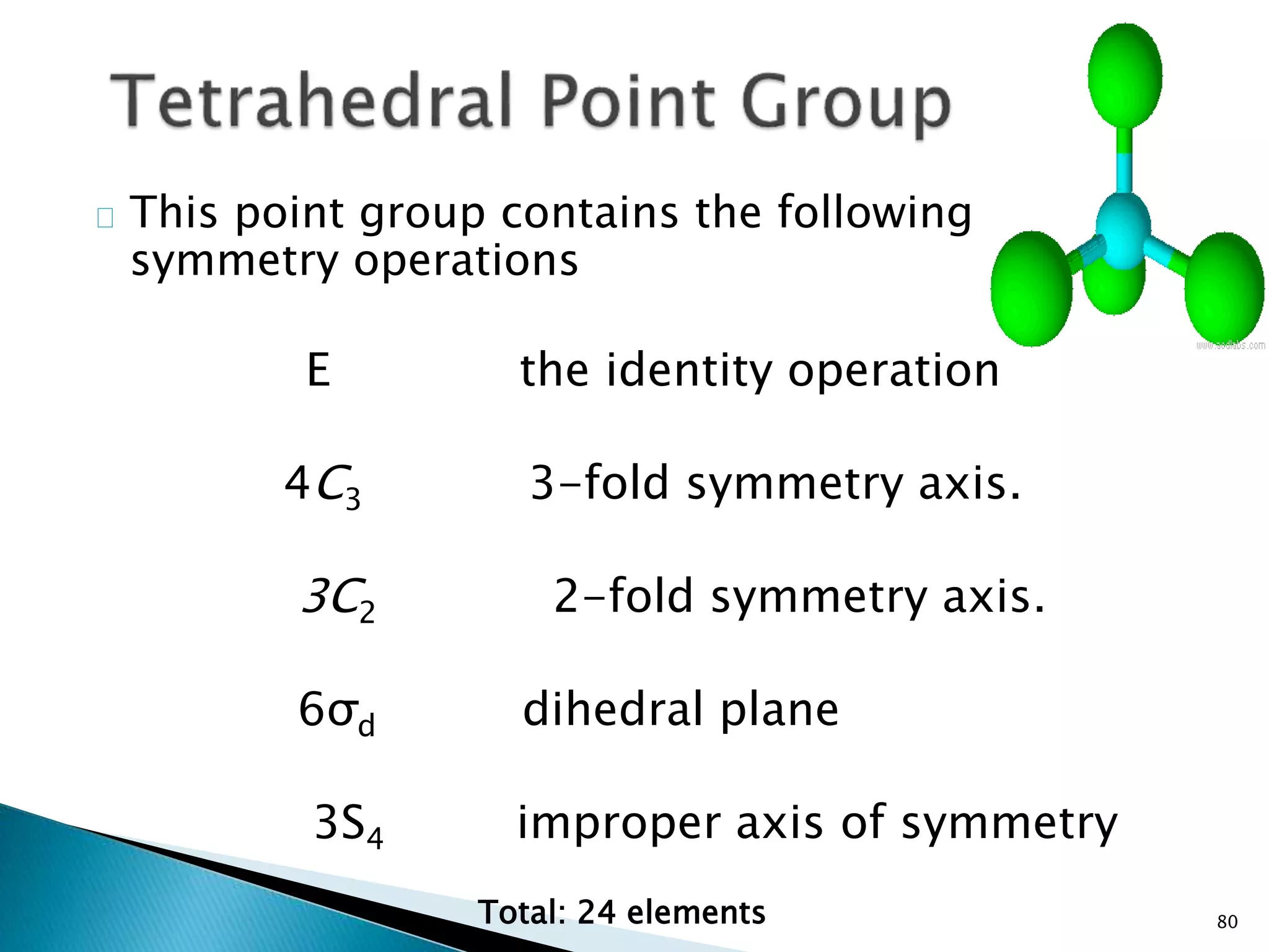 80 
This point group contains the following 
symmetry operations 
E the identity operation 
4C3 3-fold symmetry axis. 
3C2 2-fold symmetry axis. 
6σd dihedral plane 
3S4 improper axis of symmetry 
Total: 24 elements 
 