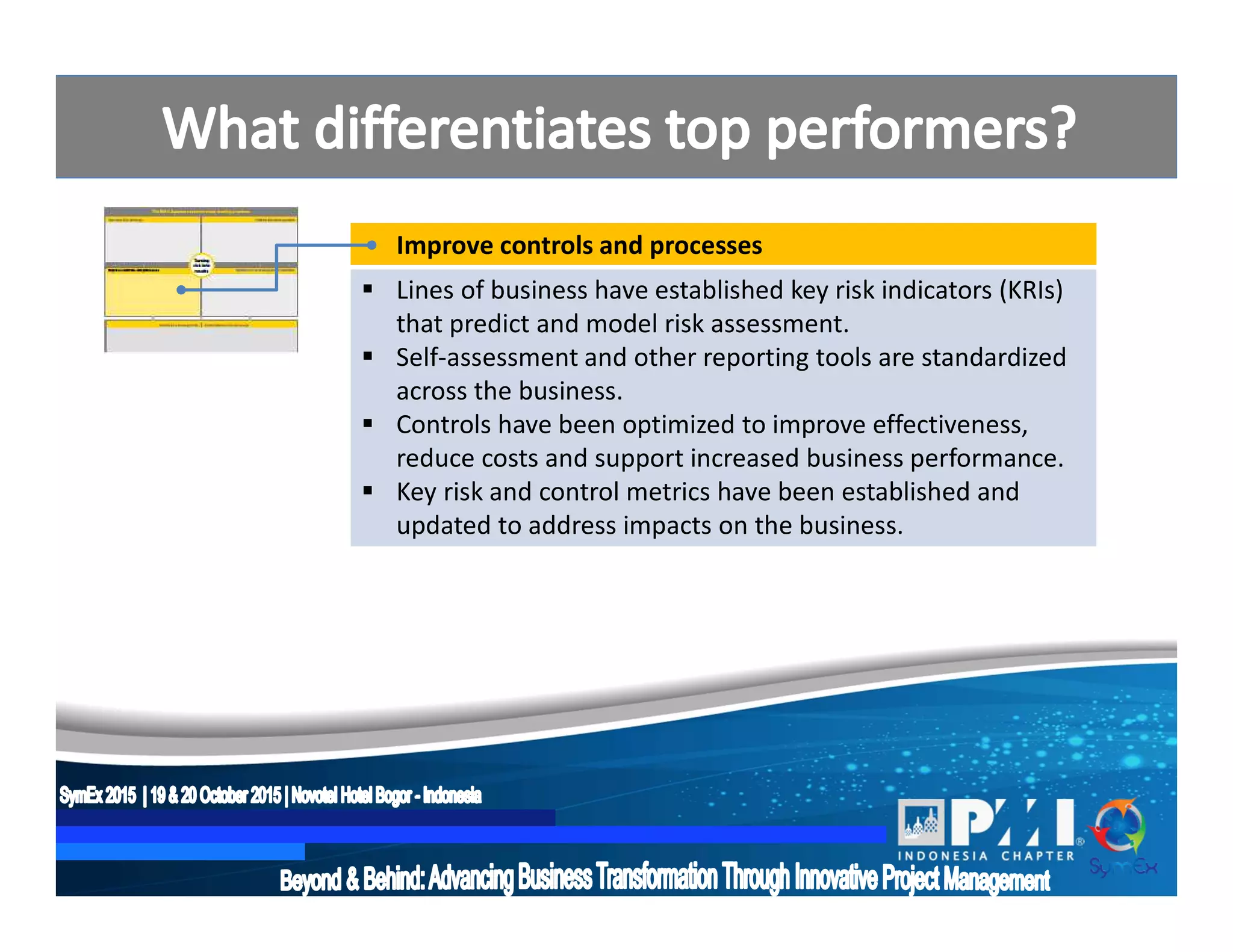 Improve controls and processes
 Lines of business have established key risk indicators (KRIs)
that predict and model risk assessment.
 Self-assessment and other reporting tools are standardized
across the business.
 Controls have been optimized to improve effectiveness,
reduce costs and support increased business performance.
 Key risk and control metrics have been established and
updated to address impacts on the business.
 