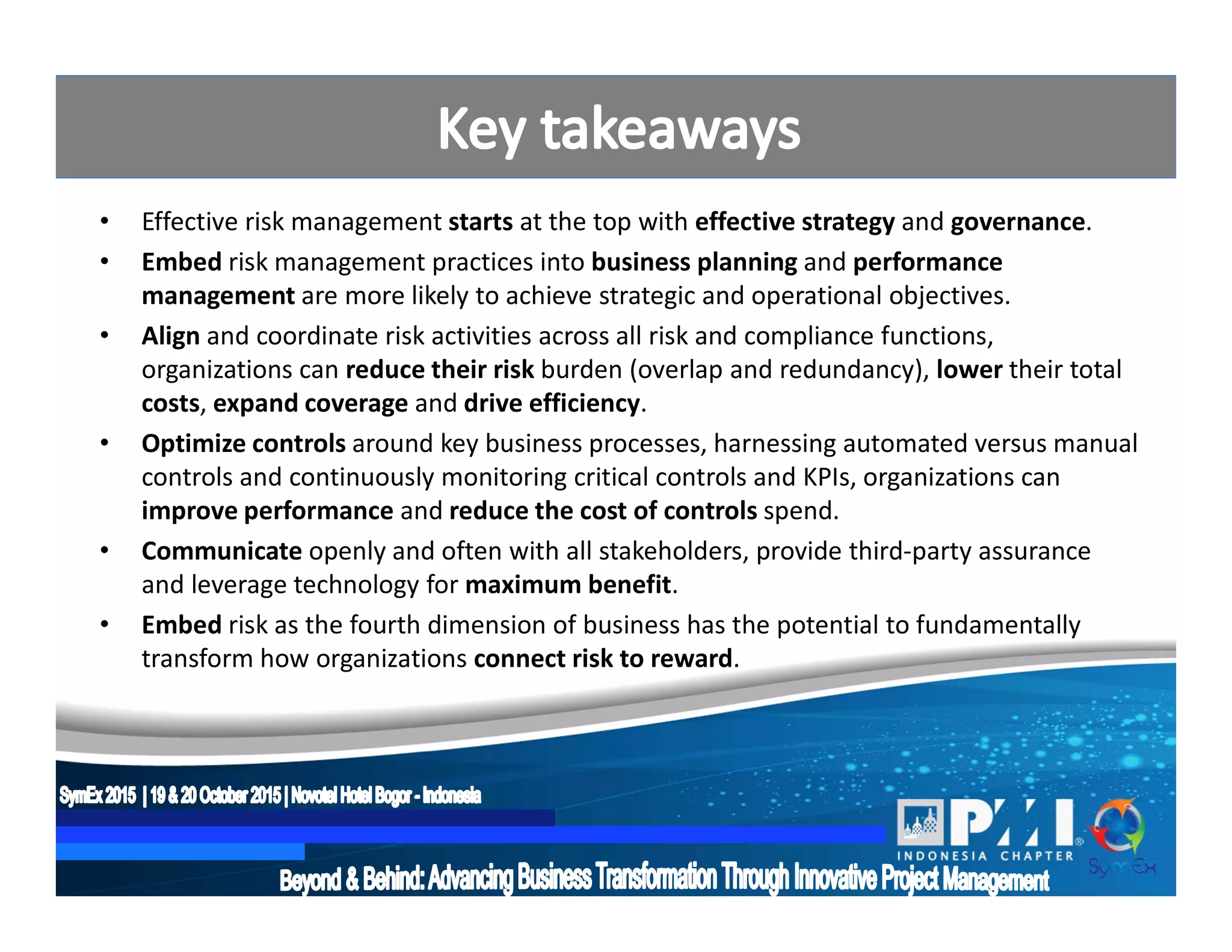 • Effective risk management starts at the top with effective strategy and governance.
• Embed risk management practices into business planning and performance
management are more likely to achieve strategic and operational objectives.
• Align and coordinate risk activities across all risk and compliance functions,
organizations can reduce their risk burden (overlap and redundancy), lower their total
costs, expand coverage and drive efficiency.
• Optimize controls around key business processes, harnessing automated versus manual
controls and continuously monitoring critical controls and KPIs, organizations can
improve performance and reduce the cost of controls spend.
• Communicate openly and often with all stakeholders, provide third-party assurance
and leverage technology for maximum benefit.
• Embed risk as the fourth dimension of business has the potential to fundamentally
transform how organizations connect risk to reward.
 